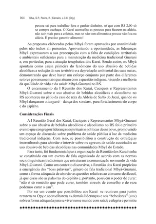 164	   Silva, G.F.; Penna, R.; Carneiro, L.C.C. (Org.)

             pessoa sai para trabalhar fora e ganhar dinheiro, só que com R$ 2,00 só
             se compra cachaça. O Karaí aconselha as pessoas para ficarem na aldeia,
             não sair mais para a colônia, mas se não tem alimento a pessoa não fica na
             aldeia. É preciso garantir alimento!
     As propostas elaboradas pelos Mbyá foram aprovadas por unanimidade
pelos não índios ali presentes. Aproveitando a oportunidade, as lideranças
Mbyá expressaram a sua preocupação com a falta de condições territoriais
e ambientais suficientes para a manutenção da medicina tradicional Guarani
e, em particular, para a atuação terapêutica dos Karaí. Sendo assim, os Mbyá
apontam como causa primeira do fenômeno do uso abusivo de bebidas
alcoólicas a redução do seu território e a depredação ambiental das suas matas,
demonstrando que deve haver um esforço conjunto por parte dos diferentes
setores governamentais que atuam com a questão indígena, visando a melhoria
da qualidade de vida e da saúde Mbyá-Guarani no RS.
     O encerramento da I Reunião dos Karaí, Caciques e Representantes
Mbyá-Guarani sobre o uso abusivo de bebidas alcoólicas e alcoolismo no
RS aconteceu no pátio da casa de reza da Aldeia de Salto do Jacuí, quando os
Mbyá dançaram o tangará – dança dos xondaro, para fortalecimento do corpo
e do espírito.

Considerações Finais
      A I Reunião Geral dos Karaí, Caciques e Representantes Mbyá-Guarani
sobre o uso abusivo de bebidas alcoólicas e alcoolismo no RS foi o primeiro
evento que congregou lideranças espirituais e políticas desse povo, promovendo
um espaço de discussão sobre problema de saúde pública à luz da medicina
tradicional indígena. Com isso, se possibilitou a construção de estratégias
interculturais para abordar e intervir sobre os agravos de saúde associados ao
uso abusivo de bebidas alcoólicas nas comunidades Mbyá do Estado.
      Para tanto, foi fundamental que a organização da Reunião dos Karaí tenha
se constituído em um evento de fala organizado de acordo com as normas
sociolinguísticas tradicionais que estruturam a comunicação no mundo da vida
Mbyá-Guarani. Como um contexto discursivo, a Reunião dos Karaí propiciou
a emergência das “boas palavras”, gênero de fala tradicional Mbyá-Guarani,
como a forma adequada de abordar as questões relativas ao consumo de álcool,
já que essas são as palavras do espírito e, portanto, possuem o poder de curar:
“não é só remédio que pode curar, também através de conselho e de reza
podemos curar o cau”.
      Por ser um evento que possibilitou aos Karaí se reunirem para juntos
rezarem na Opy e aconselharem as demais lideranças e aos “bebedores” (cau)
sobre a forma adequada para se viver nesse mundo com saúde e alegria e permitiu
 