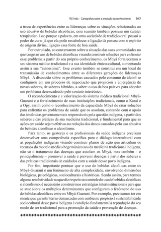 RS Índio – Cartografias sobre a produção do conhecimento	   165

a troca de experiências entre as lideranças sobre as situações relacionadas ao
uso abusivo de bebidas alcoólicas, essa reunião também possuiu um caráter
terapêutico. Isso porque a palavra, em uma sociedade de tradição oral, possui o
poder de curar já que ela pode restabelecer a ligação da pessoa com o espírito
de origem divina, ligação essa fonte de boa saúde.
      Por outro lado, ao conversarem sobre a situação das suas comunidades no
que tange ao uso de bebidas alcoólicas visando construir soluções para enfrentar
esse problema a partir do seu próprio conhecimento, os Mbyá fortaleceram o
seu sistema médico tradicional e a sua identidade étnico-cultural, aumentando
assim a sua “autoestima”. Esse evento também se constitui em um local de
transmissão de conhecimentos entre as diferentes gerações de lideranças
Mbyá.  A discussão sobre os problemas causados pelo consumo de álcool se
configurou em um processo de negociação que propiciou a emergência de
novos saberes, de saberes híbridos, a saber: o uso da boa palavra para abordar
um problema desencadeado pelo contato interétnico.
      O reconhecimento e a valorização do sistema médico tradicional Mbyá-
Guarani e o fortalecimento de suas instituições tradicionais, como o Karaí e
a Opy, assim como o reconhecimento da capacidade Mbyá de criar soluções
para enfrentar os problemas de saúde que os assolam, contando com o apoio
das instâncias governamentais responsáveis pela questão indígena, a partir dos
saberes e das práticas da sua medicina tradicional, é fundamental para que as
ações em saúde sejam efetivas na redução dos danos causados pelo uso abusivo
de bebidas alcoólicas e alcoolismo.
      Para tanto, os gestores e os profissionais da saúde indígena precisam
desenvolver uma competência específica para o diálogo intercultural com
as populações indígenas visando construir planos de ação que articulem os
recursos do modelo médico hegemônico aos da medicina tradicional indígena,
não só o tratamento das doenças que assolam os Mbyá, mas também – e
principalmente – promover a saúde e prevenir doenças a partir dos saberes e
das práticas tradicionais de cuidados com a saúde desse povo indígena.
      Por fim, importante pontuar que o uso de bebidas alcoólicas entre os
Mbyá-Guarani é um fenômeno de alta complexidade, envolvendo dimensões
biológicas, psicológicas, socioculturais e históricas. Sendo assim, para termos
alguma resolutividade no que diz respeito ao controle do uso de bebidas alcoólicas
e alcoolismo, é necessário construirmos estratégias interinstitucionais para que
se atue sobre os múltiplos determinantes que configuram o fenômeno do uso
de bebidas alcoólicas entre os Mbyá-Guarani. Por exemplo, precisamos ter em
mente que garantir terras demarcadas com ambiente propício à sustentabilidade
sociocultural desse povo indígena é condição fundamental à reprodução do seu
modo de ser tradicional para a promoção da saúde e prevenção de doenças.
 