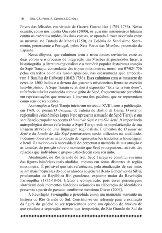 16	   Silva, G.F.; Penna, R.; Carneiro, L.C.C. (Org.)

Povos das Missões em virtude da Guerra Guaranítica (1754-1756). Nessa
ocasião, como nos mostra Quevedo (2000), os guaranis missioneiros lutaram
contra os exércitos unidos das duas coroas, se opondo à troca acordada entre
as mesmas, no Tratado de Madri (1750), da Colônia do Santíssimo Sacra-
mento, pertencente a Portugal, pelos Sete Povos das Missões, possessão da
Espanha.
      Nessa disputa, que culminou com a troca desses territórios entre as
duas coroas e o processo de integração das Missões às possessões lusas, a
historiografia, a literatura regionalista e a memória popular destacam a atuação
de Sepé Tiaraju, comandante das tropas missioneiras, morto em 07/02/1756
pelos exércitos coloniais luso-hispânicos, nas escaramuças que antecede-
ram à Batalha de Caiboaté (10/02/1756). Essa culminou com o massacre de
cerca de 1500 índios e a derrota dos guaranis missioneiros frente ao exército
luso-hispânico. A Sepé Tiaraju se atribui à expressão “Esta terra tem dono”,
referência atávica conhecida como o grito de Sepé, frequentemente percebida
em representações que remetem à bravura dos gaúchos, que se representam
como seus descendentes.
      As menções a Sepé Tiaraju iniciaram no século XVIII, com a publicação,
em 1769, do poema O Uraguai, de autoria de Basílio da Gama. O escritor
regionalista João Simões Lopes Neto apresenta a atuação de Sepé Tiaraju e sua
santificação popular no poema O lunar de Sepé e em São Sepé. A importância
antropológica dessas referências a Sepé Tiaraju está na popularização de sua
imagem através de uma linguagem regionalista. Elementos de O lunar de
Sepé e da Lenda de São Sepé permanecem sendo utilizados na atualidade.
Podemos observá-las na produção de representações tendentes a homenagear
o herói. Relaciono-as à necessidade de perpetuar a memória de sua atuação e
as tomadas de posição sobre o momento que Sepé protagonizou, através das
relações que indivíduos e grupos estabelecem com seu mito.
      Atualmente, no Rio Grande do Sul, Sepé Tiaraju se constitui em uma
das figuras históricas mais aludidas, mesmo em zonas distantes da região
missioneira. É provável que tais referências, pela atualização de seu mito,
sejam mais frequentes do que as alusões ao general Bento Gonçalves da Silva,
proclamador da República Rio-grandense, expoente maior da Revolução
Farroupilha (1835-1845). Efetuo a comparação, pois esses personagens
sintetizam dois momentos históricos acionados na elaboração de identidades
presentes a partir do passado, conforme menciona Oliven (2006).
      A Revolução Farroupilha é percebida como um momento marcante na
história do Rio Grande do Sul. Constitui-se em referente para a exaltação
da figura do gaúcho ao ser representada como um episódio de bravura de
que resultou a separação, mesmo que temporária, do Rio Grande do Sul do
 