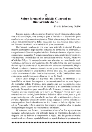12
          Sobre formações aldeãs Guarani no
                  Rio Grande do Sul
                                                  Flávio Schardong Gobbi


      Pensar a questão indígena através de categorias estreitamente relacionadas
com o Estado-Nação, com destaque para a fronteira e a identidade, pode
conduzir-nos a alguns constrangimentos. Não é a intenção aprofundá-los neste
artigo, bem como utilizar-se de tais categorias, mas essa ressalva inicial tem de
ser feita em virtude das características do povo em questão.
      Os Guarani espalham-se por uma vasta extensão territorial. Um dos
maiores contingentes populacionais indígenas no continente sul-americano, a
categoria ampla Guarani engloba múltiplas distinções internas, algumas mais e
outras menos marcantes. A respeito daqueles que estão em território brasileiro,
convencionou-se dividi-los em três parcialidades étnicas: Kaiová, Nhandeva
(Chiripá) e Mbyá. Há outras distinções que não vêm ao caso abordar aqui.
Contudo, a referência aos Guarani no Rio Grande do Sul não corre nenhum
risco de equívoco referencial. As parcialidades existentes nesse estado, Mbyá e
Nhandeva, não se excluem em absoluto, sendo que o risco de equívoco é maior
ao se buscar estabelecer uma fronteira precisa entre elas, pois compartilham
a vida em diversas aldeias. Para os interessados, Mello (2006) reflete sobre
etnônimos e autodenominações Guarani no sul do Brasil.
      Nesse vasto espaço de dispersão dos Guarani, as fronteiras e as
identidades nacionais interceptam o contínuo-descontínuo de seus lugares
de formações aldeãs. Contínuo, pois aqueles que são reconhecidos como
parentes (-etará kuery) atravessam as fronteiras e as identidades nacionais/
regionais. Descontínuo, pois suas aldeias são feitas nas pequenas áreas entre
“aqueles que são muitos”/eta va’e kuery, os “brancos” /juruá kuery, que
construíram suas instituições definidoras de limites e identidades, com as quais
os povos indígenas estão em relação, embora não se definam integralmente
por elas. Apresentar um quadro amplo, e algo impreciso, sobre a constituição
contemporânea das aldeias Guarani no Rio Grande do Sul é o objetivo deste
artigo. Antes, cabe refletir a respeito das imagens projetadas sobre os modos
de organização indígena no continente sul-americano.
      O problema das formas, composição e dimensões dos agrupamentos
indígenas sul-americanos está colocado desde os primórdios das reflexões
daqueles que se dedicam a compreender a região. São designados de várias
maneiras, de acordo com o período histórico e a posição daquele que denomina:
 