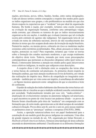 170	   Silva, G.F.; Penna, R.; Carneiro, L.C.C. (Org.)

nações, províncias, povos, tribos, bandos, hordas, entre outras designações.
Cada um desses termos contém concepções a respeito dos modos pelos quais
os índios organizam seus grupos, e são problemáticos na medida em que eles
dizem respeito às expectativas que o “ocidente” tem por ideal de organização
humana. Da horda à nação, por exemplo, teríamos uma escala crescente
na evolução da organização humana, conforme uma antropologia vulgar,
ainda corrente, que alimenta os temores de que os índios necessariamente
organizar-se-ão em nações, à medida que evoluam (mesmo que tal evolução
ocorra pelo estímulo de agentes não indígenas). Tal organização teria de ser
evitada em nome da soberania nacional, através do não reconhecimento dos
direitos às terras que eles ocupam desde antes da invenção da nação brasileira.
Nomeá-los nações, ou mesmo povos, colocaria em risco as modernas nações
existentes sobre territórios já delimitados. Mas, afinal, possuem os índios suas
nações, potenciais ou reais? Para responder, teríamos que visitar as teorias
sobre a formação dos estados nacionais modernos, o que escapa totalmente
do objetivo deste texto. Todavia, tomando por mote essas preocupações
contemporâneas que permeiam as discussões (disputas) sobre (por) terras no
Brasil, é interessante determos a atenção nos modos pelos quais descrevemos
esses coletivos indígenas, às noções que subjazem essas descrições.
      A respeito disso é útil a distinção entre as ocupações das terras altas
e terras baixas do continente sul-americano. As primeiras dizem respeito às
formações andinas, que mais atenção recebem nos livros de história, em virtude
das realizações do império inca. Motivo de estupefação no imaginário euro-
centrado – também por ser visto como um império, à semelhança do admirador
–, as figuras incaicas aparecem como  antagônicas do que se encontrou a leste
do continente.
      O poder de sedução dos índios habitantes das florestas das terras baixas sul-
americanas não se vinculou ao que a tradição ocidental concebe correntemente
por sociedade. Tradicionalmente mirados por esse viés   “andes-cêntrico” –
atualização do evolucionismo europeu no panorama indígena sul-americano,
o qual encontrou no ponto de vista incaico um poderoso aliado – os povos da
floresta foram classificados pela ótica da “ausência” em comparação com as
formações que, de certo modo, aproximavam-se do ideal europeu de sociedade/
cultura/civilização. Povos ditos sem fé, sem lei e sem rei, pois nessas matérias
os parâmetros eram as “presenças” andinas e europeias (FAUSTO, 2000).
      Assim, a oposição natureza/cultura teve um papel fundamental para a
construção de um modelo geral dos povos indígenas no continente. Uma obra
de grande impacto na metade do séc. XX, organizada por Julian Steward, o
Hanbook of South American Indians, forneceu uma tipologia de áreas culturais
ancorada no determinismo ambiental. Classificaram-se as diferentes formações
 