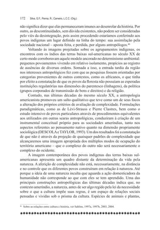 172	     Silva, G.F.; Penna, R.; Carneiro, L.C.C. (Org.)

não significa dizer que elas permaneceram imunes ao desenrolar da história. Por
outro, as descontinuidades, sem dúvida existentes, não podem ser consideradas
pelo viés da desintegração, pois assim procedendo estaríamos conferindo aos
povos indígenas um lugar definido na linha do tempo: sua assimilação pela
sociedade nacional – aposta feita, e perdida, por alguns antropólogos.46
      Voltando às imagens projetadas sobre os agrupamentos indígenas, os
encontros com os índios das terras baixas sul-americanas no século XX de
certo modo corroboravam aquele modelo ancorado no determinismo ambiental:
pequenos povoamentos vivendo em relativo isolamento, propícios ao registro
de ausências de diversas ordens. Somada a isso, a entrada tardia da região
nos interesses antropológicos fez com que as pesquisas fossem orientadas por
categorias provenientes de outros contextos, como os africanos, o que tinha
por efeito a constatação de que os povos da floresta não possuíam as esperadas
instituições regulatórias nas dimensões do parentesco (linhagens), da política
(grupos corporados de transmissão de bens e direitos) e da religião.
      Contudo, nas últimas décadas do mesmo século XX, a antropologia
americanista promoveu um salto qualitativo que teve como um de seus focos
a alteração dos próprios critérios de avaliação de complexidade. Formulações
paradigmáticas, como as de Lévi-Strauss e Pierre Clastres, bem como o
estudo intensivo de povos particulares através de procedimentos equivalentes
aos utilizados em outras searas antropológicas, conduziram à criação de um
instrumental conceitual próprio para as sociedades ameríndias, tanto nos
aspectos referentes ao pensamento nativo quanto na dimensão propriamente
sociológica (DESCOLA e TAYLOR, 1993). Um dos resultados foi a constatação
de que não é através da projeção de quaisquer padrões de complexidade que
alcançaremos uma imagem apropriada dos múltiplos modos de ocupação do
território americano – que o complexo do outro não será necessariamente o
complexo do ocidente.
      A imagem contemporânea dos povos indígenas das terras baixas sul-
americanas apresenta um quadro distante da determinação da vida pela
natureza. A aferição de complexidade não está, necessariamente, na distância
e no controle que os diferentes povos construíram em relação à natureza. Até
porque a ideia de uma natureza inculta que aguarda a ação domesticadora da
humanidade não corresponde ao que com eles se tem aprendido. Uma das
principais construções antropológicas das últimas décadas indica que, no
contexto ameríndio, a natureza, antes de ser algo regido pela lei da necessidade
sobre o que a cultura impõe suas regras, é um espaço de relações sociais
pensadas e vividas sob o prisma da cultura. Espécies de animais e plantas,

46
  	 Sobre as relações entre cultura e história, ver Sahlins, 1997a, 1997b, 2003, 2004.
 