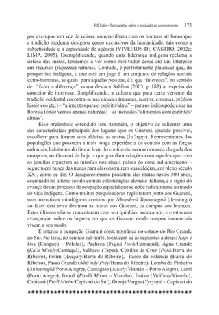 RS Índio – Cartografias sobre a produção do conhecimento	   173

por exemplo, em vez de coisas, compartilham com os homens atributos que
a tradição moderna designou como exclusivos da humanidade, tais como a
subjetividade e a capacidade de agência (VIVEIROS DE CASTRO, 2002c;
LIMA, 2005). Exemplificando, quando uma liderança indígena reclama a
defesa das matas, tendemos a ver como motivador desse ato um interesse
em recursos (riquezas) naturais. Contudo, é perfeitamente plausível que, da
perspectiva indígena, o que está em jogo é um conjunto de relações sociais
extra-humanas, as quais, para aquelas pessoas, é o que “interessa”, no sentido
de “fazer a diferença”, como destaca Sahlins (2003, p. 187) a respeito do
conceito de interesse. Simplificando, a cultura que para certa vertente da
tradição ocidental encontra-se nas cidades (museus, teatros, cinemas, prédios
históricos etc.) – “alimentos para o espírito/alma” – para os índios pode estar na
floresta (onde vemos apenas natureza) – aí incluídos “alimentos com espíritos/
almas”.
      Esse preâmbulo estendido tem, também, o objetivo de salientar uma
das características principais dos lugares que os Guarani, quando possível,
escolhem para formar suas aldeias: as matas (ka’aguy). Representantes das
populações que possuem a mais longa experiência de contato com as forças
coloniais, habitantes do litoral leste do continente no momento da chegada dos
europeus, os Guarani de hoje – que guardam relações com aqueles que com
os jesuítas ergueram as missões nos atuais países do cone sul-americano –
seguem em busca das matas para ali construírem suas aldeias, em pleno século
XXI, como se diz. O desaparecimento paulatino das matas nestes 500 anos,
acentuado no último século com as colonizações alemã e italiana, é o signo do
avanço de um processo de ocupação espacial que se opõe radicalmente ao modo
de vida indígena. Como muitos pesquisadores registraram junto aos Guarani,
suas narrativas mitológicas contam que Nhanderú Tenondeguá (demiurgo)
ao fazer esta terra destinou as matas aos Guarani, os campos aos brancos.
Estes últimos não se contentaram com seu quinhão, avançaram, e continuam
avançando, sobre os lugares em que os Guarani desde tempos imemoriais
vivem a seu modo.
      É intensa a ocupação Guarani contemporânea no estado do Rio Grande
do Sul. No leste, no sentido sul-norte, localizam-se as seguintes aldeias: Kapi’i
Ovy (Canguçú – Pelotas), Pacheca (Yyguá Porá/Camaquã), Água Grande
(Ka’a Mirïdy/Camaquã), Velhaco (Tapes), Coxilha da Cruz (Porã/Barra do
Ribeiro), Petim (Araçaty/Barra do Ribeiro),   Passo da Estância (Barra do
Ribeiro), Passo Grande (Nhü’ndy Poty/Barra do Ribeiro), Lomba do Pinheiro
(Anhetengüá/Porto Alegre), Cantagalo (Jataity/Viamão – Porto Alegre), Lami
(Porto Alegre), Itapuã (Pindó Mirim – Viamão), Estiva (Nhü’ndy/Viamão),
Capivari (Porã Mirim/Capivari do Sul), Granja Vargas (Yyryapú – Capivari do
 