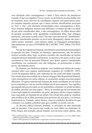 RS Índio – Cartografias sobre a produção do conhecimento	   175

essa distinção entre consanguíneos e afins é feita através do parentesco
cruzado. O que isso significa? Grosso modo, se um homem ou uma mulher tem
de encontrar, nesse universo de semelhantes, alguém com quem possa casar,
no conjunto daquelas pessoas que o nosso sistema classificatório posiciona
os ‘tios’ e ‘tias’, sem distinção terminológica entre consanguíneos e afins,
esses sistemas indígenas inserem uma diferença: os irmãos da mãe e as irmãs
do pai serão considerados afins, e não consanguíneos. Os filhos desses afins
da geração ascendente serão igualmente considerados afins, logo cônjuges
potenciais, com quem se pode casar.50 Ou seja, num universo de “semelhantes”
(aqueles considerados parentes no nível mais abrangente), alguns são mais e
outros menos ‘parentes’, estes últimos sendo, na linguagem antropológica,
afins potenciais ou reais (VIVEIROS DE CASTRO, 1995, 2002a; FAUSTO,
1995).
      No que diz respeito aos Guarani, encontramos uma distinção terminológica
na geração dos pais. Contudo, tal distinção, aparentemente, não faz dos(as)
tios(as) cruzados afins; logo, os primos cruzados são classificados na mesma
categoria dos(as) irmãos(ãs) e primos(as). As pessoas com quem se deve casar
encontram-se fora da parentela bilateral, mas dentre aqueles considerados
semelhantes (os casamentos com não indígenas, ou pertencentes a outros
povos, são bastante raros).
      Os Guarani, por dinâmicas próprias, mas também por efeitos do avanço
colonial sobre seus espaços anteriormente ocupados (cf. GARLET, 1997),
vivem em pequenas aldeias, sob a liderança de um casal com idade avançada.
Em virtude dessa necessidade de se buscar cônjuges fora da parentela bilateral,
e por consequência em outras aldeias, os casamentos sempre associam grupos
diferentes. O regime matrimonial Guarani, de modo semelhante aos de outros
povos amazônicos, tem na uxorilocalidade um de seus aspectos. Isso significa
que quando dois jovens unem-se em matrimônio, o homem vai residir na aldeia
da mulher, próximo aos seus sogros.51 Deve-se ressaltar que tal movimento não
é uma regra rígida (os ameríndios, em geral, são pouco afeitos a regras rígidas),
mas o que pode ser chamado de um atrator. Em virtude dele, pode-se visualizar
uma tendência de as filhas permanecerem próximas de seus pais, e os homens
dispersarem-se. Contudo, outros fatores, como as condições da aldeia em que
o homem vive, podem contribuir para que a mulher vá residir com ele.
      As diversas aldeias Guarani, portanto, se articulam em uma intrincada
rede de parentes. Uma pessoa que reside em uma aldeia no município de
Porto Alegre, por exemplo, possui relações com diversas outras aldeias, uma
50
   	Para aprofundamentos sobre o parentesco entre os Guarani contemporâneos, ver Assis (2006), Mello
    (2006), Pissolato (2007) e Gobbi (2008).
51
   	Soares (1996) apresenta um modelo para a organização social dos Guarani pré-históricos.
 