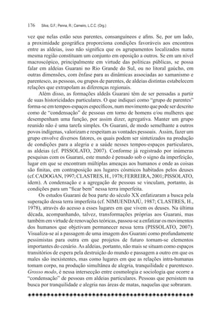 176	   Silva, G.F.; Penna, R.; Carneiro, L.C.C. (Org.)

vez que nelas estão seus parentes, consanguíneos e afins. Se, por um lado,
a proximidade geográfica proporciona condições favoráveis aos encontros
entre as aldeias, isso não significa que os agrupamentos localizados numa
mesma região constituam um conjunto em oposição a outros. Se em um nível
macroscópico, principalmente em virtude das políticas públicas, se possa
falar em aldeias Guarani no Rio Grande do Sul, ou no litoral gaúcho, em
outras dimensões, com ênfase para as dinâmicas associadas ao xamanismo e
parentesco, as pessoas, ou grupos de parentes, de aldeias distintas estabelecem
relações que extrapolam as diferenças regionais.
      Além disso, as formações aldeãs Guarani têm de ser pensadas a partir
de suas historicidades particulares. O que indiquei como “grupo de parentes”
forma-se em tempos-espaços específicos, num movimento que pode ser descrito
como de “condensação” de pessoas em torno de homens e/ou mulheres que
desempenham uma função, por assim dizer, agregativa. Manter um grupo
reunido não é uma tarefa simples. Os Guarani, de modo semelhante a outros
povos indígenas, valorizam e respeitam as vontades pessoais. Assim, fazer um
grupo envolve diversos fatores, os quais podem ser sintetizados na produção
de condições para a alegria e a saúde nesses tempos-espaços particulares,
as aldeias (cf. PISSOLATO, 2007). Conforme já registrado por inúmeras
pesquisas com os Guarani, este mundo é pensado sob o signo da imperfeição,
lugar em que se encontram múltiplas ameaças aos humanos e onde as coisas
são finitas, em contraposição aos lugares cósmicos habitados pelos deuses
(cf. CADOGAN, 1997; CLASTRES, H., 1978; FERREIRA, 2001; PISSOLATO,
idem). A condensação e a agregação de pessoas se vinculam, portanto, às
condições para um “ficar bem” nessa terra imperfeita.
      Os estudos Guarani de boa parte do século XX enfatizaram a busca pela
superação dessa terra imperfeita (cf. NIMUENDAJÚ, 1987; CLASTRES, H.,
1978), através do acesso a esses lugares em que vivem os deuses. Na última
década, acompanhando, talvez, transformações próprias aos Guarani, mas
também em virtude de renovações teóricas, passou-se a enfatizar os movimentos
dos humanos que objetivam permanecer nessa terra (PISSOLATO, 2007).
Visualiza-se aí a passagem de uma imagem dos Guarani como profundamente
pessimistas para outra em que projetos de futuro tornam-se elementos
importantes do cenário. As aldeias, portanto, não mais se situam como espaços
transitórios de espera pela destruição do mundo e passagem a outro em que os
males são inexistentes, mas como lugares em que as relações intra-humanas
tomam corpo, na produção simultânea de alegria, tranquilidade e parentesco.  
Grosso modo, é nessa intersecção entre cosmologia e sociologia que ocorre a
“condensação” de pessoas em aldeias particulares. Pessoas que persistem na
busca por tranquilidade e alegria nas áreas de matas, naquelas que sobraram.
 