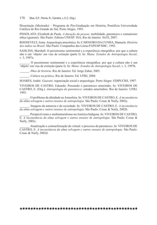 178	   Silva, G.F.; Penna, R.; Carneiro, L.C.C. (Org.)

Dissertação (Mestrado) – Programa de Pós-Graduação em História, Pontifícia Universidade
Católica do Rio Grande do Sul, Porto Alegre, 1993.
PISSOLATO, Elizabeth de Paula. A duração da pessoa: mobilidade, parentesco e xamanismo
mbya (guarani). São Paulo: Editora UNESP: ISA; Rio de Janeiro: NuTI, 2007.
ROOSEVELT, Anna. Arqueologia amazônica. In: CARNEIRO DA CUNHA, Manuela. História
dos índios no Brasil. São Paulo: Companhia das Letras/FAPESP/SMC, 1992.
SAHLINS, Marshall. O pessimismo sentimental e a experiência etnográfica: por que a cultura
não é um ‘objeto’ em vias de extinção (parte I). In: Mana: Estudos de Antropologia Social,
v. 3, 1997a.
______. O pessimismo sentimental e a experiência etnográfica: por que a cultura não é um
‘objeto’ em vias de extinção (parte I). In: Mana: Estudos de Antropologia Social, v. 3, 1997b.
______. Ilhas de história. Rio de Janeiro: Ed. Jorge Zahar, 2003.
______. Cultura na prática. Rio de Janeiro: Ed. UFRJ, 2004.
SOARES, André. Guarani: organização social e arqueologia. Porto Alegre: EDIPUCRS, 1997.
VIVEIROS DE CASTRO, Eduardo. Pensando o parentesco ameríndio. In: VIVEIROS DE
CASTRO, E. (Org.). Antropologia do parentesco: estudos ameríndios. Rio de Janeiro: UFRJ,
1995.
______. O problema da afinidade na Amazônia. In: VIVEIROS DE CASTRO, E. A inconstância
da alma selvagem e outros ensaios de antropologia. São Paulo: Cosac & Naify, 2002a.
______. Imagens da natureza e da sociedade. In: VIVEIROS DE CASTRO, E. A inconstância
da alma selvagem e outros ensaios de antropologia. São Paulo: Cosac & Naify, 2002b.
______. Perspectivismo e multinaturalismo na América Indígena. In: VIVEIROS DE CASTRO,
E. A inconstância da alma selvagem e outros ensaios de antropologia. São Paulo: Cosac &
Naify, 2002c.
______. Atualização e contraefetuação do virtual: o processo do parentesco. In: VIVEIROS DE
CASTRO, E. A inconstância da alma selvagem e outros ensaios de antropologia. São Paulo:
Cosac & Naify, 2002d.
 
