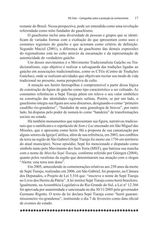 RS Índio – Cartografias sobre a produção do conhecimento	   17

restante do Brasil. Nessa perspectiva, pode ser entendida como uma revolução
referendada como mito fundador do gauchismo.
      O gauchismo inclui uma diversidade de pessoas e grupos que se identi-
ficam de variadas formas com a exaltação do que apresentam como usos e
costumes regionais do gaúcho e que acionam como critério de definição.
Segundo Maciel (2001), a diferença do gauchismo das demais expressões
do regionalismo está no culto através da encarnação e da representação de
autenticidade do verdadeiro gaúcho
      Um desses movimentos é o Movimento Tradicionalista Gaúcho ou Tra-
dicionalismo, cujo objetivo é realizar a salvaguarda das tradições ligadas ao
gaúcho em associações tradicionalistas, como os CTGs (Centro de Tradições
Gaúchas), onde se realizam atividades que objetivam recriar seu modo de vida
tradicional no presente, numa perspectiva de culto.
      A menção aos heróis farroupilhas é compreensível a partir dessa lógica
de construção da figura do gaúcho como tipo característico a ser cultuado. As
constantes referências a Sepé Tiaraju põem em relevo o seu valor simbólico
na construção das identidades regionais sulinas. Porém, se por um lado, o
gauchismo integra sua figura aos seus discursos, designando-o como “primeiro
caudilho rio-grandense”, “fundador de uma genealogia de bravos”, por outro
lado, há disputas pelo poder de nomeá-lo como “bandeira” de transformações
sociais no estado.
      Há também monumentos que representam sua figura, narrativas tradicio-
nais que o santificam e o espetáculo de Som e Luz encenado em São Miguel das
Missões, que o apresenta como herói. Há a proposta de sua canonização por
alguns setores da Igreja Católica, além de sua referência, em 2003, nos conflitos
de terra na região de São Gabriel (Sepé Tiaraju foi morto em 1756 em território
do atual município). Nesse episódio, Sepé foi mencionado e disputado como
símbolo tanto pelo Movimento dos Sem Terra (MST), que batizou sua marcha
com o nome de Marcha Sepé Tiaraju, conforme referido por Göergen (2004),
quanto pelos ruralistas da região que denominaram sua atuação com o slogan
“Alerta: esta terra tem dono”.
      Em 2005, antecedendo às comemorações relativas aos 250 anos da morte
de Sepé Tiaraju, realizadas em 2006, em São Gabriel, foi proposto, na Câmara
dos Deputados, o Projeto de Lei 5.516 que: “inscreve o nome de Sepé Tiaraju
no Livro dos Heróis da Pátria”. A lei institui Sepé Tiaraju como herói brasileiro.
Igualmente, na Assembleia Legislativa do Rio Grande do Sul, a Lei n° 12.366
foi aprovada por unanimidade e sancionada no dia 30/11/2005 pelo governador
Germano Rigotto. O texto da lei declara Sepé Tiaraju como “herói guarani-
missioneiro rio-grandense”, instituindo o dia 7 de fevereiro como data oficial
de eventos do estado.
 