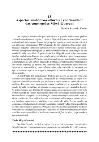 13
   Aspectos simbólico-culturais e continuidade
        das construções Mbyá-Guarani
                                                     Nauíra Zanardo Zanin


      As respostas encontradas para solucionar a questão habitacional podem
variar de acordo com a região, o clima, a disponibilidade de materiais e com a
cultura local, entre outros fatores. Ao pesquisar tipologias autóctones existentes
em diferentes comunidades Mbyá-Guarani do Rio Grande do Sul, foram iden-
tificados aspectos simbólico-culturais presentes nessas construções, que possi-
bilitam a compreensão do papel da habitação tradicional na manutenção de um
modo de vida específico. A preferência dos Mbyá-Guarani pelas suas cons-
truções tradicionais deve-se, em grande parte, a tradições, mitos e crenças que
envolvem o cotidiano. Portanto, a continuidade dessas construções possibilita
a manutenção de um habitat adequado. Contudo, a viabilidade de manutenção
da cultura depende de fatores não determinados unicamente pelas decisões
internas da comunidade, mas influenciados pela realidade do entorno em
que se inserem, que nem sempre é adequado à manutenção de seus padrões
de ocupação.
      A construção em comunidades tradicionais ocorre de acordo com seus
sistemas de organização social, respeitando as condicionantes do meio e os
aspectos simbólico-culturais que indicam o modo como as ações devem se
realizar. Portanto, uma construção nessas condições é a expressão de um
modo de vida específico, atendendo às suas crenças e necessidades diárias.
O conhecimento das formas de materialização da construção autóctone e da
complexidade de fatores necessários para sua viabilização possibilita que se
desenvolvam o respeito e a valorização dessas tecnologias ancestrais, nativas
deste continente. Se a habitação é um resultado da cultura que a desenvolveu,
ela também representa e viabiliza esse modo de vida. Assim sendo, as
construções tradicionais devem ser valorizadas e incentivadas, por responderem
às reais necessidades culturais. Portanto, a necessidade de conhecer a tradição
construtiva e seu significado cultural se justifica no momento em que se pretende
auxiliar uma comunidade a melhorar suas condições de vida, respeitando a
questão cultural.

Etnia Mbyá-Guarani
   No Rio Grande do Sul, existem cerca de 30 pequenas comunidades
Mbyá-Guarani, contando com uma população aproximada de 1.500 pessoas,
 