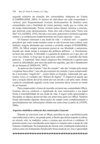 180	   Silva, G.F.; Penna, R.; Carneiro, L.C.C. (Org.)

segundo relatório da situação das comunidades indígenas no Estado
(CAMPREGHER, 2003). O número de indivíduos em cada comunidade é
variável, pois frequentemente ocorrem deslocamentos de famílias entre
comunidades com a finalidade de visitar parentes, sendo que as visitas são
de tempo indeterminado. Porém, existem outros fatores, internos e externos,
que motivam esses deslocamentos. Entre eles está a busca pela “Terra sem
Mal” (CLASTRES, 1978). Devido a esse mito, percorrem o território seguindo
sonhos e se estabelecem temporariamente em locais especiais – tekoa.
      Os Guarani valorizam o seu modo de vida – o nhande rekó – e quando
percebem que estão sendo tratados como se não tivessem mais cultura, nem
tradição, reagem afirmando que existem e existirão sempre (CHAMORRO,
1999). Os Mbyá sempre procuraram preservar sua liberdade e autonomia,
ficando por muito tempo à margem das políticas públicas – e, literalmente,
na beira das estradas. A liberdade é a garantia de poderem ser o que são e de
viver sua cultura. A força que os guia neste caminho – o caminho das belas
palavras – é espiritual. Seus rituais religiosos lhes fortalecem o espírito para
vencer as dificuldades, por meio das palavras sagradas, que são o fundamento
do ser humano (CADOGAN, 1997).
      As palavras dos Guarani “vêm do coração”, não são “criadas pela mente
e expulsas boca afora”, mas são provenientes do coração, e para compreendê-
las é necessário “engoli-las” – assim falam os Guarani, explicando por que,
muitas vezes, as verdades são “difíceis de digerir”. É impossível àquele que
tem o coração aberto deixá-las entrar por um ouvido e sair pelo outro. Sendo
a palavra considerada sagrada, existe certa economia desse recurso no modo
de ser Guarani.
      Para compreender a forma de moradia existente nas comunidades Mbyá-
Guarani, deve-se conhecer o significado de suas construções e seu papel
frente à sustentabilidade do seu modo de vida. A seguir serão apresentados e
discutidos os tópicos desenvolvidos em entrevistas junto aos Mbyá. Também
foram adicionadas algumas observações de campo como complementação e
aprofundamento das informações obtidas nas entrevistas (a partir de ZANIN,
2006).

Aspectos simbólico-culturais das construções Guarani
      Durante as conversas com os Mbyá, percebeu-se que a preferência pela
casa tradicional se deve, em grande parte, a fatores que dizem respeito à cultura,
ao nhande rekó, às tradições, mitos e crenças que envolvem o cotidiano. O
primeiro ponto a ser considerado neste tópico é a relação entre o modo de vida
Guarani e a habitação. Na manutenção do nhande rekó, a habitação tradicional se
coloca como um instrumento fortalecedor desse modo de ser. Isso é apreendido
 