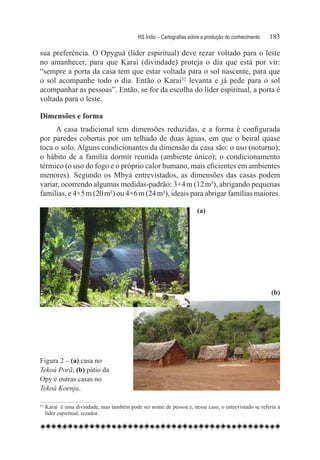 RS Índio – Cartografias sobre a produção do conhecimento	   183

sua preferência. O Opyguá (líder espiritual) deve rezar voltado para o leste
no amanhecer, para que Karaí (divindade) proteja o dia que está por vir:
“sempre a porta da casa tem que estar voltada para o sol nascente, para que
o sol acompanhe todo o dia. Então o Karaí52 levanta e já pede para o sol
acompanhar as pessoas”. Então, se for da escolha do líder espiritual, a porta é
voltada para o leste.

Dimensões e forma
     A casa tradicional tem dimensões reduzidas, e a forma é configurada
por paredes cobertas por um telhado de duas águas, em que o beiral quase
toca o solo. Alguns condicionantes da dimensão da casa são: o uso (noturno);
o hábito de a família dormir reunida (ambiente único); o condicionamento
térmico (o uso do fogo e o próprio calor humano, mais eficientes em ambientes
menores). Segundo os Mbyá entrevistados, as dimensões das casas podem
variar, ocorrendo algumas medidas-padrão: 3×4 m (12 m²), abrigando pequenas
famílias, e 4×5 m (20 m²) ou 4×6 m (24 m²), ideais para abrigar famílias maiores.  

                                                                       (a)




                                                                                                        (b)




Figura 2 – (a) casa no
Tekoá Porã; (b) pátio da
Opy e outras casas no
Tekoá Koenju.

52
    	Karaí  é uma divindade, mas também pode ser nome de pessoa e, nesse caso, o entrevistado se referia à
     líder espiritual, rezador.
 