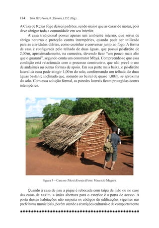 184	   Silva, G.F.; Penna, R.; Carneiro, L.C.C. (Org.)

A Casa de Rezas foge desses padrões, sendo maior que as casas de morar, pois
deve abrigar toda a comunidade em seu interior.
      A casa tradicional possui apenas um ambiente interno, que serve de
abrigo noturno e proteção contra intempéries, quando pode ser utilizado
para as atividades diárias, como cozinhar e conversar junto ao fogo. A forma
da casa é configurada pelo telhado de duas águas, que possui pé-direito de
2,00 m, aproximadamente, na cumeeira, devendo ficar “um pouco mais alto
que o guarani”, segundo conta um construtor Mbyá. Compreende-se que essa
condição está relacionada com o processo construtivo, que não prevê o uso
de andaimes ou outras formas de apoio. Em sua parte mais baixa, o pé-direito
lateral da casa pode atingir 1,00 m do solo, conformando um telhado de duas
águas bastante inclinado que, somado ao beiral de quase 1,00 m, se aproxima
do solo. Com essa solução formal, as paredes laterais ficam protegidas contra
intempéries.




                   Figura 3 – Casa no Tekoá Koenju (Foto: Maurício Magro).


     Quando a casa de pau a pique é rebocada com taipa de mão ou no caso
das casas de xaxim, a única abertura para o exterior é a porta de acesso. A
porta dessas habitações não respeita os códigos de edificações vigentes nas
prefeituras municipais, porém atende a restrições culturais e de comportamento
 
