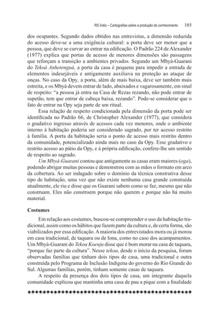 RS Índio – Cartografias sobre a produção do conhecimento	   185

dos ocupantes. Segundo dados obtidos nas entrevistas, a dimensão reduzida
do acesso deve-se a uma exigência cultural: a porta deve ser menor que a
pessoa, que deve se curvar ao entrar na edificação. O Padrão 224 de Alexander
(1977) explica que portas de acesso de menores dimensões são passagens
que reforçam a transição a ambientes privados. Segundo um Mbyá-Guarani
do Tekoá Anhetenguá, a porta da casa é pequena para impedir a entrada de
elementos indesejáveis e antigamente auxiliava na proteção ao ataque de
onças. No caso da Opy, a porta, além de mais baixa, deve ser também mais
estreita, e os Mbyá devem entrar de lado, abaixados e vagarosamente, em sinal
de respeito: “a pessoa já entra na Casa de Rezas rezando, não pode entrar de
supetão, tem que entrar de cabeça baixa, rezando”. Pode-se considerar que o
fato de entrar na Opy seja parte de um ritual.
      Essa relação de respeito condicionada pela dimensão da porta pode ser
identificada no Padrão 66, de Christopher Alexander (1977), que considera
o gradativo ingresso através de acessos cada vez menores, onde o ambiente
interno à habitação poderia ser considerado sagrado, por ter acesso restrito
à família. A porta da habitação seria o ponto de acesso mais restrito dentro
da comunidade, potencializado ainda mais no caso da Opy. Esse gradativo e
restrito acesso ao pátio da Opy, e à própria edificação, confere-lhe um sentido
de respeito ao sagrado.
      Um Mbyá-Guarani contou que antigamente as casas eram maiores (oga),
podendo abrigar muitas pessoas e demonstrou com as mãos o formato em arco
da cobertura. Ao ser indagado sobre o domínio da técnica construtiva desse
tipo de habitação, uma vez que não existe nenhuma casa grande construída
atualmente, ele riu e disse que os Guarani sabem como se faz, mesmo que não
construam. Eles não constroem porque não querem e porque não há muito
material.

Costumes
     Em relação aos costumes, buscou-se compreender o uso da habitação tra-
dicional, assim como os hábitos que fazem parte da cultura e, de certa forma, são
viabilizados por essa edificação. A maioria dos entrevistados mora ou já morou
em casa tradicional, de taquara ou de lona, como no caso dos acampamentos.
Um Mbyá-Guarani do Tekoa Koenju disse que é bom morar na casa de taquara,
“porque faz parte da cultura”. Nesse tekoa, desde o início da pesquisa, foram
observadas famílias que tinham dois tipos de casa, uma tradicional e outra
construída pelo Programa de Inclusão Indígena do governo do Rio Grande do
Sul. Algumas famílias, porém, tinham somente casas de taquara.
     A respeito da presença dos dois tipos de casa, um integrante daquela
comunidade explicou que mantinha uma casa de pau a pique com a finalidade
 