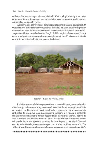 186	   Silva, G.F.; Penna, R.; Carneiro, L.C.C. (Org.)

de hospedar parentes que viessem visitá-lo. Outro Mbyá disse que as casas
de taquara foram feitas antes das de madeira, mas continuam sendo usadas,
principalmente quando chove.
     A maioria dos entrevistados diz que prefere dormir na casa tradicional. O
Opyguá (líder espiritual) diz que continua morando em casa tradicional porque
não quer que seus netos se acostumem a dormir em casa de juruá (não índio).
As pessoas idosas, quando têm essa função de líder espiritual ou rezador dentro
das comunidades, acabam sendo um exemplo para todos. Por isso a relevância
de manter o costume de dormir na casa tradicional.




                                Figura 4 – Casas no Tekoá Koenju.

      Relativamente aos hábitos que envolvem a casa tradicional, os entrevistados
ressaltam que a função de abrigo noturno é a que justifica a maior permanência
em seu interior. Diariamente, as atividades são realizadas no pátio e nos demais
ambientes do tekoa. As casas não possuem banheiro, e o mato é o ambiente
utilizado tradicionalmente para as necessidades fisiológicas diárias. Dentro da
casa, a maioria das pessoas dorme no chão, mas podem ser construídas camas
utilizando, inclusive, a própria estrutura da casa. Segundo um Mbyá-Guarani
que foi entrevistado junto com seu pai, um senhor de idade avançada, “os
velhos é que dormem melhor no chão, para esquentar o pé, para não ter frio”.
 