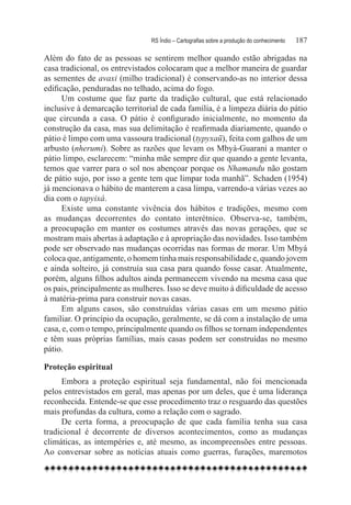 RS Índio – Cartografias sobre a produção do conhecimento	   187

Além do fato de as pessoas se sentirem melhor quando estão abrigadas na
casa tradicional, os entrevistados colocaram que a melhor maneira de guardar
as sementes de avaxi (milho tradicional) é conservando-as no interior dessa
edificação, penduradas no telhado, acima do fogo.
      Um costume que faz parte da tradição cultural, que está relacionado
inclusive à demarcação territorial de cada família, é a limpeza diária do pátio
que circunda a casa. O pátio é configurado inicialmente, no momento da
construção da casa, mas sua delimitação é reafirmada diariamente, quando o
pátio é limpo com uma vassoura tradicional (typyxaũ), feita com galhos de um
arbusto (nherumi). Sobre as razões que levam os Mbyá-Guarani a manter o
pátio limpo, esclarecem: “minha mãe sempre diz que quando a gente levanta,
temos que varrer para o sol nos abençoar porque os Nhamandu não gostam
de pátio sujo, por isso a gente tem que limpar toda manhã”. Schaden (1954)
já mencionava o hábito de manterem a casa limpa, varrendo-a várias vezes ao
dia com o tapyixá.
      Existe uma constante vivência dos hábitos e tradições, mesmo com
as mudanças decorrentes do contato interétnico. Observa-se, também,
a preocupação em manter os costumes através das novas gerações, que se
mostram mais abertas à adaptação e à apropriação das novidades. Isso também
pode ser observado nas mudanças ocorridas nas formas de morar. Um Mbyá
coloca que, antigamente, o homem tinha mais responsabilidade e, quando jovem
e ainda solteiro, já construía sua casa para quando fosse casar. Atualmente,
porém, alguns filhos adultos ainda permanecem vivendo na mesma casa que
os pais, principalmente as mulheres. Isso se deve muito à dificuldade de acesso
à matéria-prima para construir novas casas.
      Em alguns casos, são construídas várias casas em um mesmo pátio
familiar. O princípio da ocupação, geralmente, se dá com a instalação de uma
casa, e, com o tempo, principalmente quando os filhos se tornam independentes
e têm suas próprias famílias, mais casas podem ser construídas no mesmo
pátio.

Proteção espiritual
     Embora a proteção espiritual seja fundamental, não foi mencionada
pelos entrevistados em geral, mas apenas por um deles, que é uma liderança
reconhecida. Entende-se que esse procedimento traz o resguardo das questões
mais profundas da cultura, como a relação com o sagrado.
     De certa forma, a preocupação de que cada família tenha sua casa
tradicional é decorrente de diversos acontecimentos, como as mudanças
climáticas, as intempéries e, até mesmo, as incompreensões entre pessoas.
Ao conversar sobre as notícias atuais como guerras, furações, maremotos
 