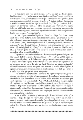 18	   Silva, G.F.; Penna, R.; Carneiro, L.C.C. (Org.)

      O surgimento das duas leis relativas à instituição de Sepé Tiaraju como
herói nacional e regional remetem a profundas modificações nas identidades
liminares do índio guarani-missioneiro Sepé Tiaraju: nem índio guarani, nem
português, nem espanhol, tampouco brasileiro. A liminaridade de Sepé passa
a receber um novo tratamento representacional. Sepé Tiaraju, por força de lei,
adquire um caráter de brasilidade e tem sua gauchidade reforçada. Sua figura
indígena mitificada passa a ser integrada como etnia concorrente na construção
das identidades regionais e nacionais a partir de sua definitiva celebração como
herói, num contexto “multicultural”.
      Ao ser erigido como herói gaúcho e brasileiro, Sepé é exaltado como
símbolo da luta pela terra. Suas identidades liminares de guarani missioneiro
não estão mais sendo questionadas, bem como o caráter de sua luta. Conforme
Lévi-Strauss (1996), o mito objetiva resolver as contradições entre o passado e o
presente. No caso de Sepé Tiaraju e do passado missioneiro, suas apropriações,
nesse caleidoscópio de significações, como disse igualmente Lévi-Strauss,
(1997) “servem para pensar” sobre as relações que estabelecemos com o
passado e sobre nossas identidades.
      Do ponto de vista da invisibilidade e da opacidade da questão indígena no
Rio Grande do Sul, conforme destacam Souza (1998) e Oliven (2006), frente ao
contingente significativo de índios reais que povoam nossos espaços urbanos,
a seguir apresento alguns dados etnográficos que considero significativos
no processo da vivência do mito de Sepé Tiaraju e de sua aproximação/
distanciamento das nações indígenas que habitam o estado. Meu objetivo é
apresentar choques representacionais existentes entre o mito de Sepé Tiaraju e
o índio hiper-real que povoa nosso imaginário.
      Meu ponto de partida será o conceito de representação social, pois o
mesmo permite uma reflexão sobre os processos de inculcação que acreditamos
arbitrários e que determinam nossas visões sobre o outro e as relações que
estabelecemos com a diversidade. Para (JODELET, 1993) as representações
são socialmente partilhadas e constituídas a partir de experiências, saberes e
modelos de pensamentos recebidos e transmitidos pela tradição, educação e
comunicação social. Elas direcionam de forma prática à organização social,
concorrendo ao estabelecimento de uma linguagem comum e compartilhada
por grupo, classe ou cultura.
      Nesse sentido, penso que a popularização de determinadas percepções
acerca de Sepé Tiaraju, na sua vivência como mito, podem determinar o
comportamento e as tomadas de posição frente às nações indígenas com que
nos deparamos cotidianamente nas cidades gaúchas. Ou seja, as representações
sobre Sepé Tiaraju dialogam com percepções inculcadas acerca dos índios
reais.
 