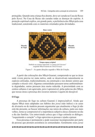 RS Índio – Cartografias sobre a produção do conhecimento	   189

protegidas. Quando uma criança fica doente, deve ser curada na Casa de Rezas
pelo Karaí. Na Casa de Rezas são curadas todas as doenças do espírito. A
proteção espiritual explica, em grande parte, a preferência dos Mbyá pela casa
tradicional, construída com os materiais orientados pelas divindades.

                                       Bons ventos




         Morada                                                               Morada
         de Tupã                                                              de Karaí




                                  Tempo-espaço original
                   Símbolo na cestaria representa “o começo do Universo”
                        (segundo Mbyá-Guarani do Tekoá Koenju)
               Figura 5 – As quatro direções segundo o Mito de Criação.


     A partir das colocações dos Mbyá-Guarani, compreende-se que as áreas
onde vivem precisa ter mata nativa, onde se desenvolvam naturalmente as
espécies utilizadas, tradicionalmente, na construção e nos demais setores que
compõe o nhande rekó. Algumas comunidades possuem terras ambientalmen-
te degradadas, outras possuem área muito reduzida. A proximidade com os
centros urbanos é um agravante, pois é apreensível, pelas palavras dos Mbyá,
que nessas áreas a presença dos recursos naturais é aquém do desejável.

O Fogo
      A presença do fogo na cultura Guarani é imprescindível. Ainda que
alguns Mbyá mais adaptados aos hábitos dos juruá (não índios) e às casas
de alvenaria ou de madeira possam argumentar que atualmente o fogo já não
está tão presente, ao buscar informações nas raízes da cultura, junto aos mais
velhos, torna-se compreensível a importância subjetiva desse elemento no dia
a dia das famílias. Um entrevistado coloca que o fogo estimula os diálogos:
“esquentando o coração” o fogo aproxima as pessoas e ajuda a pensar.
      Essa presença é permanente e pode ocasionar incompreensões por parte
de pessoas que prestam assistência às comunidades. Geralmente esses juruá
 