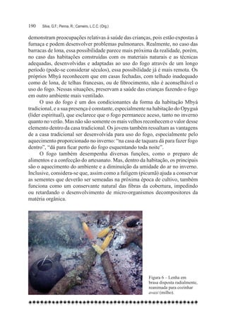 190	   Silva, G.F.; Penna, R.; Carneiro, L.C.C. (Org.)

demonstram preocupações relativas à saúde das crianças, pois estão expostas à
fumaça e podem desenvolver problemas pulmonares. Realmente, no caso das
barracas de lona, essa possibilidade parece mais próxima da realidade, porém,
no caso das habitações construídas com os materiais naturais e as técnicas
adequadas, desenvolvidas e adaptadas ao uso do fogo através de um longo
período (pode-se considerar séculos), essa possibilidade já é mais remota. Os
próprios Mbyá reconhecem que em casas fechadas, com telhado inadequado
como de lona, de telhas francesas, ou de fibrocimento, não é aconselhável o
uso do fogo. Nessas situações, preservam a saúde das crianças fazendo o fogo
em outro ambiente mais ventilado.
      O uso do fogo é um dos condicionantes da forma da habitação Mbyá
tradicional, e a sua presença é constante, especialmente na habitação do Opyguá
(líder espiritual), que esclarece que o fogo permanece aceso, tanto no inverno
quanto no verão. Mas não são somente os mais velhos reconhecem o valor desse
elemento dentro da casa tradicional. Os jovens também ressaltam as vantagens
de a casa tradicional ser desenvolvida para uso do fogo, especialmente pelo
aquecimento proporcionado no inverno: “na casa de taquara dá para fazer fogo
dentro”, “dá para ficar perto do fogo esquentando toda noite”.
      O fogo também desempenha diversas funções, como o preparo de
alimentos e a confecção do artesanato. Mas, dentro da habitação, os principais
são o aquecimento do ambiente e a diminuição da umidade do ar no inverno.
Inclusive, considera-se que, assim como a fuligem (picumã) ajuda a conservar
as sementes que deverão ser semeadas na próxima época de cultivo, também
funciona como um conservante natural das fibras da cobertura, impedindo
ou retardando o desenvolvimento de micro-organismos decompositores da
matéria orgânica.




                                                         Figura 6 – Lenha em
                                                         brasa disposta radialmente,
                                                         reanimada para cozinhar
                                                         avaxi (milho).
 