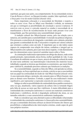 192	   Silva, G.F.; Penna, R.; Carneiro, L.C.C. (Org.)

espiritual, que guia suas ações, seu comportamento. Se na comunidade existe a
Casa de Rezas e o Karaí ou Opyguá (rezador, curador, líder espiritual), existe
a força para viver do modo Guarani (nhande rekó).
      Outra importante colocação é a necessidade de liberdade e respeito a
todos os seres vivos. Para os Mbyá essa liberdade é tolhida, no momento
em que se restringem as possibilidades de circulação e acesso à natureza. O
convívio com os juruá e a pressão espacial os conduz à necessidade de se
manifestarem a favor do reconhecimento de locais onde possam viver com
tranquilidade, que lhes permitam uma sustentabilidade integral.
      A tradição cultural dos Mbyá-Guarani ensina, pela sua relação com a
natureza, um caminho para a sustentabilidade vivenciado nas práticas religiosas.
Eles possuem a consciência de integração e unicidade com o planeta, princípio
que garante a continuidade da vida. É necessário o respeito aos valores culturais
que orientam a cultura como um todo. É importante que os não índios sejam
capazes de compreender essa relação tão íntima, cuidadosa e integral que os
Mbyá mantêm com o planeta, pois é por meio desse respeito, vivido diariamente,
que eles demonstram como é possível caminhar macio sobre a Terra.
      As construções tradicionais representam um abrigo dos deuses, onde existe
grande proteção, representando, dessa forma, melhor qualidade de vida. A casa
é resultante do ambiente em que se insere, através da tradução cultural do modo
de estar neste ambiente: sua materialização é decorrente dos materiais locais,
trabalhados segundo as técnicas que dominam os construtores, que unem forças
para viabilizá-la, atendendo preceitos culturais que fortalecem as tradições.
      Se a sustentabilidade, segundo as falas dos Mbyá, está apoiada na cultura,
na cosmologia, na força espiritual que os orienta, conclui-se que a casa também
tem seu papel na continuidade do modo de vida Mbyá-Guarani (nhande rekó).
A casa representa abrigo e proteção, não somente para os Mbyá-Guarani, mas
para os demais seres humanos. Contudo, o papel da casa tradicional é muito
significativo, por representar a expressão concreta de seus mitos e crenças.
      Indaga-se sobre as possibilidades de continuidade desse padrão construtivo,
uma vez que, atualmente, vários aspectos da cultura vêm se tornando frágeis
pela falta de acesso ao meio que lhes viabilizem. A maior dificuldade para a
continuidade das construções autóctones é o acesso aos materiais construtivos
tradicionais e simbólicos, devido à degradação ambiental das áreas, ao seu
tamanho reduzido e a suas características ambientais inadequadas.
      Pode-se considerar que uma alternativa para as dificuldades relacionadas
à continuidade das construções autóctones é a busca pela etno-sustentabilidade,
em que a comunidade direciona esforços ao desenvolvimento dos fatores que
possibilitem a independência das intervenções externas, sendo capaz de gerir
seus próprios recursos.
 