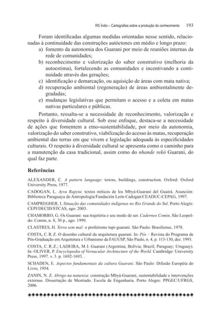 RS Índio – Cartografias sobre a produção do conhecimento	   193

     Foram identificadas algumas medidas orientadas nesse sentido, relacio-
nadas à continuidade das construções autóctones em médio e longo prazo:
     a)	 fomento da autonomia dos Guarani por meio de reuniões internas da
         rede de comunidades;
     b)	 reconhecimento e valorização do saber construtivo (melhoria da
         autoestima), fortalecendo as comunidades e incentivando a conti-
         nuidade através das gerações;
     c)	 identificação e demarcação, ou aquisição de áreas com mata nativa;
     d)	 recuperação ambiental (regeneração) de áreas ambientalmente de-
         gradadas;
     e)	 mudanças legislativas que permitam o acesso e a coleta em matas
         nativas particulares e públicas.
     Portanto, ressalta-se a necessidade de reconhecimento, valorização e
respeito à diversidade cultural. Sob esse enfoque, destaca-se a necessidade
de ações que fomentem a etno-sustentabilidade, por meio da autonomia,
valorização do saber construtivo, viabilização do acesso às matas, recuperação
ambiental das terras em que vivem e legislação adequada às especificidades
culturais. O respeito à diversidade cultural se apresenta como o caminho para
a manutenção da casa tradicional, assim como do nhande rekó Guarani, do
qual faz parte.

Referências
ALEXANDER, C. A pattern language: towns, buildings, construction. Oxford: Oxford
University Press, 1977.
CADOGAN, L. Ayvu Rapyta: textos míticos de los Mbyá-Guaraní del Guairá. Asunción:
Biblioteca Paraguaya de Antropología/Fundación León Cadogan/CEADUC-CEPAG, 1997.
CAMPREGHER, I. Situação das comunidades indígenas no Rio Grande do Sul. Porto Alegre:
CEPI/DECID/STCAS, ago. 2003.
CHAMORRO, G. Os Guarani: sua trajetória e seu modo de ser. Cadernos Comin, São Leopol-
do: Comin, n. 8, 30 p., ago. 1999.
CLASTRES, H. Terra sem mal: o profetismo tupi-guarani. São Paulo: Brasiliense, 1978.
COSTA, C. R. Z. O desenho cultural da arquitetura guarani. In: Pós – Revista do Programa de
Pós-Graduação em Arquitetura e Urbanismo da FAUUSP, São Paulo, n. 4, p. 113-130, dez. 1993.
COSTA, C. R. Z.; LADEIRA, M. I. Guarani (Argentina; Bolívia; Brazil; Paraguay; Uruguay).
In: OLIVER, P. Encyclopedia of Vernacular Architecture of the World. Cambridge: University
Press, 1997. v. 3. p. 1692-1693. .
SCHADEN, E. Aspectos fundamentais da cultura Guarani. São Paulo: Difusão Européia do
Livro, 1954.
ZANIN, N. Z. Abrigo na natureza: construção Mbyá-Guarani, sustentabilidade e intervenções
externas. Dissertação de Mestrado. Escola de Engenharia. Porto Alegre: PPGEC/UFRGS,
2006.
 