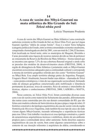 14
        A casa de xaxim dos Mbyá-Guarani na
        mata atlântica do Rio Grande do Sul:
                   Tekoá nhüu porã
                                              Letícia Thurmann Prudente

      A casa de xaxim dos Mbyá-Guarani na Mata Atlântica é uma construção
autóctone existente no Rio Grande do Sul, no Tekoá Nhüu Porã, que na Língua
Guarani significa “aldeia do campo bonito”. Essa é a maior Terra Indígena
(categoria jurídica) do Estado, entre as trinta comunidades existentes atualmente,
conquistada e homologada em abril de 2001, com um total de 2.266,52 hectares.
Está localizada no litoral norte, entre os municípios de Maquiné, Riozinho e
Caraá, possuindo uma riqueza de recursos naturais devido ao fato de pertencer
ao zoneamento da Reserva da Biosfera da Mata Atlântica – bioma natural que
se encontra com apenas 7,3% de sua cobertura florestal original e ainda sofre
as pressões dos modelos de desenvolvimentos atuais (FREITAS, 2004). A
região de abrangência da Mata Atlântica é justamente onde os Mbyá-Guarani
encontram ecossistemas adequados para a continuidade cultural e corresponde
à mesma do território geográfico referido por eles como “Território Guarani”
ou Mbyá Reta. Esse amplo território abrange partes da Argentina, Paraguai,
Uruguai e Brasil. Atualmente, buscam fundar suas aldeias – chamadas de Tekoá
– como pontos estratégicos e vitais de sua organização sociocultural, formando
redes de alianças geográficas caracterizadas pela mobilização e itinerância
permanente de pessoas, troca de sementes, fluxo de animais e intercâmbio de
técnicas, objetos e conhecimentos (FREITAS, 2008; LADEIRA e MATTA,
2004). 	
      Nesse contexto, no Tekoá Nhüu Porã, foram construídas diversas casas
com o uso do xaxim como material de fechamento das paredes, diferentemente
das outras casas construídas por eles nas demais comunidades do RS, que são
feitas com madeira cobertas de barro (técnicas de pau a pique e taipa de mão). O
histórico construtivo da tipologia arquitetônica da casa de xaxim vem da região
fronteiriça de Missiones/Argentina, onde também há esse tipo de casa e de onde
vieram alguns Mbyá-Guarani, trazendo informações e experiências técnicas
para esse Tekoá. Este trabalho visa descrever essa tipologia construtiva, a partir
de características arquitetônicas técnicas e simbólicas, dentro de um ambiente
propício para a continuidade desse saber autóctone. Serão descritos aspectos
arquitetônicos da casa de xaxim, bem como algumas características sobre o
contexto de sua inserção referentes à arquitetura da aldeia, considerando-se
 