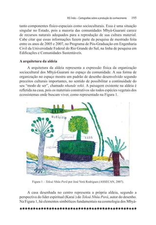 RS Índio – Cartografias sobre a produção do conhecimento	   195

tanto componentes físico-espaciais como socioculturais. Essa é uma situação
singular no Estado, pois a maioria das comunidades Mbyá-Guarani carece
de recursos naturais adequados para a reprodução de sua cultura material.
Cabe citar que essas informações fazem parte da pesquisa de mestrado feita
entre os anos de 2005 e 2007, no Programa de Pós-Graduação em Engenharia
Civil da Universidade Federal do Rio Grande do Sul, na linha de pesquisa em
Edificações e Comunidades Sustentáveis.

A arquitetura da aldeia
      A arquitetura da aldeia representa a expressão física da organização
sociocultural dos Mbyá-Guarani no espaço da comunidade. A sua forma de
organização no espaço mostra um padrão de desenho desenvolvido segundo
preceitos culturais importantes, no sentido de possibilitar a continuidade do
seu “modo de ser”, chamado nhande rekó. A paisagem existente na aldeia é
refletida na casa, pois os materiais construtivos são todos espécies vegetais dos
ecossistemas onde buscam viver, como representado na Figura 1.




         Figura 1 – Tekoá Nhüu Porã por José Verá Rodrigues (ASSECAN, 2007).
     	
     A casa desenhada no centro representa a própria aldeia, segundo a
perspectiva do líder espiritual (Karaí ) do Tekoá Nhüu Porá, autor do desenho.
Na Figura 1, há elementos simbólicos fundamentais na cosmologia dos Mbyá-
 