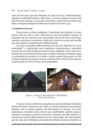 198	   Silva, G.F.; Penna, R.; Carneiro, L.C.C. (Org.)

cerca de três casas que são utilizadas ou estão sem uso, temporariamente,
segundo a mobilidade familiar. Além disso, o acesso à aldeia ocorre de carro
pelo núcleo do cacique, no caso pelos não índios, e pelo núcleo do Karaí, por
onde os indígenas chegam de trilhas das encostas de morros a pé.

A arquitetura da casa
     A casa para as culturas indígenas é considerada um elemento vivo que
possui ciclos de vida e morte, associados às suas necessidades culturais. A
arquitetura da casa expressa essas necessidades através da forma, tecnologia,
materiais e processos construtivos, dentro dos contextos em que está inserida,
que nem sempre é o preferido pelos Mbyá-Guarani.
     As casas construídas tradicionalmente por eles são chamadas de “casas
tradicionais” e representam uma arquitetura contemporânea, atualmente
possível de ser materializada em algumas áreas indígenas. Essas casas são o
resultado de um momento histórico que incorpora elementos estratégicos para
a continuidade da memória viva sobre a cultura material desse povo no RS.
A Figura 4 apresenta uma das casas de xaxim do Tekoá Nhüu Porã e uma das
casas de barro do Tekoá Pindoty, em Camaquã/RS.




                     Figura 4 – Casas nos Tekoá Nhüu Porã e Tekoá Pindoty
                                     (Fotos: Daniele Pires).


      A casa de xaxim se diferencia em parte das casas encontradas nas demais
aldeias do Estado. Além do uso do xaxim, sua forma e dimensão são um pouco
distintas, mas os demais aspectos são basicamente os mesmos, tais como
implantação, orientação solar, conforto, usos, durabilidade, conforto, espaços,
materiais, tecnologia e processo construtivo. Segundo um olhar histórico, a
trajetória da casa dos Mbyá-Guarani vem da “casa grande” dos Tupi-Guarani,
que era uma única habitação construída para abrigar dezenas de famílias ou
 