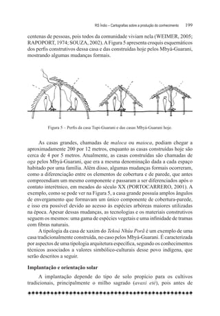 RS Índio – Cartografias sobre a produção do conhecimento	   199

centenas de pessoas, pois todos da comunidade viviam nela (WEIMER, 2005;
RAPOPORT, 1974; SOUZA, 2002). A Figura 5 apresenta croquis esquemáticos
dos perfis construtivos dessa casa e das construídas hoje pelos Mbyá-Guarani,
mostrando algumas mudanças formais.




         Figura 5 – Perfis da casa Tupi-Guarani e das casas Mbyá-Guarani hoje.


      As casas grandes, chamadas de maloca ou maioca, podiam chegar a
aproximadamente 200 por 12 metros, enquanto as casas construídas hoje são
cerca de 4 por 5 metros. Atualmente, as casas construídas são chamadas de
oga pelos Mbyá-Guarani, que era a mesma denominação dada a cada espaço
habitado por uma família. Além disso, algumas mudanças formais ocorreram,
como a diferenciação entre os elementos de cobertura e de parede, que antes
compreendiam um mesmo componente e passaram a ser diferenciados após o
contato interétnico, em meados do século XX (PORTOCARRERO, 2001). A
exemplo, como se pode ver na Figura 5, a casa grande possuía amplos ângulos
de envergamento que formavam um único componente de cobertura-parede,
e isso era possível devido ao acesso às espécies arbóreas maiores utilizadas
na época. Apesar dessas mudanças, as tecnologias e os materiais construtivos
seguem os mesmos: uma gama de espécies vegetais e uma infinidade de tramas
com fibras naturais.
      A tipologia da casa de xaxim do Tekoá Nhûu Porã é um exemplo de uma
casa tradicionalmente construída, no caso pelos Mbyá-Guarani. É caracterizada
por aspectos de uma tipologia arquitetura específica, segundo os conhecimentos
técnicos associados a valores simbólico-culturais desse povo indígena, que
serão descritos a seguir.

Implantação e orientação solar
     A implantação depende do tipo de solo propício para os cultivos
tradicionais, principalmente o milho sagrado (avaxi eté), pois antes de
 