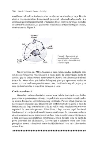200	   Silva, G.F.; Penna, R.; Carneiro, L.C.C. (Org.)

escolherem a localização da casa, eles escolhem a localização da roça. Depois
disso, a orientação solar é fundamental, pois o sol – chamado Nhamandú – é a
divindade cosmológica principal. O percurso do sol ocorre a partir das moradas
de outras três divindades, as quais estão relacionadas a três orientações solares,
como mostra a Figura 6.




                                                         Figura 6 – Percurso do sol
                                                         passando pelas orientações
                                                         leste (Karaí), zênite (Jakairá)
                                                         e oeste (Tupã).



      Na perspectiva dos Mbyá-Guarani, a casa é alimentada e protegida pelo
sol. Essa divindade se relaciona com a casa a partir de uma pequena porta de
acesso, que é a única abertura para o exterior. A porta tem dimensões mínimas
(cerca de 1,60 de altura por 0,60 m de largura), para que a pessoa se abaixe ao
entrar, reverenciando o espaço interno da casa, considerado sagrado, o que gera
uma postura humilde e respeitosa para com o local.

Conforto ambiental
      O conforto ambiental está diretamente associado às técnicas desenvolvidas
para a casa, segundo as necessidades e os padrões de seus usuários, considerando-
se a soma de aspectos sobre iluminação e ventilação. Para os Mbyá-Guarani, há
necessidades imateriais que produzem um conforto subjetivo, como o caso da
importância do fogo aceso durante o dia e a noite, sendo relacionado à proteção
espiritual da casa e das pessoas. Além disso, o fogo tem um papel funcional
fundamental no conjunto de condicionamento térmico. As orientações solares
descritas anteriormente contribuem também para o condicionamento térmico
e para a proteção dos materiais construtivos, pois a posição leste ou oeste da
porta (moradas das divindades), faz com que a cobertura tenha suas faces
protegidas a norte – direção de maior incidência do sol – e a sul – direção dos
ventos frios.
 