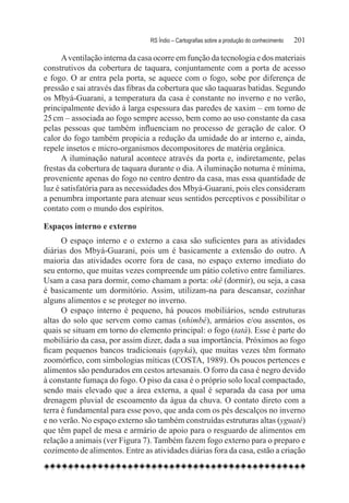 RS Índio – Cartografias sobre a produção do conhecimento	   201

      A ventilação interna da casa ocorre em função da tecnologia e dos materiais
construtivos da cobertura de taquara, conjuntamente com a porta de acesso
e fogo. O ar entra pela porta, se aquece com o fogo, sobe por diferença de
pressão e sai através das fibras da cobertura que são taquaras batidas. Segundo
os Mbyá-Guarani, a temperatura da casa é constante no inverno e no verão,
principalmente devido à larga espessura das paredes de xaxim – em torno de
25 cm – associada ao fogo sempre acesso, bem como ao uso constante da casa
pelas pessoas que também influenciam no processo de geração de calor. O
calor do fogo também propicia a redução da umidade do ar interno e, ainda,
repele insetos e micro-organismos decompositores de matéria orgânica.
      A iluminação natural acontece através da porta e, indiretamente, pelas
frestas da cobertura de taquara durante o dia. A iluminação noturna é mínima,
proveniente apenas do fogo no centro dentro da casa, mas essa quantidade de
luz é satisfatória para as necessidades dos Mbyá-Guarani, pois eles consideram
a penumbra importante para atenuar seus sentidos perceptivos e possibilitar o
contato com o mundo dos espíritos.

Espaços interno e externo
      O espaço interno e o externo a casa são suficientes para as atividades
diárias dos Mbyá-Guarani, pois um é basicamente a extensão do outro. A
maioria das atividades ocorre fora de casa, no espaço externo imediato do
seu entorno, que muitas vezes compreende um pátio coletivo entre familiares.
Usam a casa para dormir, como chamam a porta: okê (dormir), ou seja, a casa
é basicamente um dormitório. Assim, utilizam-na para descansar, cozinhar
alguns alimentos e se proteger no inverno.
      O espaço interno é pequeno, há poucos mobiliários, sendo estruturas
altas do solo que servem como camas (nhimbé), armários e/ou assentos, os
quais se situam em torno do elemento principal: o fogo (tatá). Esse é parte do
mobiliário da casa, por assim dizer, dada a sua importância. Próximos ao fogo
ficam pequenos bancos tradicionais (apyká), que muitas vezes têm formato
zoomórfico, com simbologias míticas (COSTA, 1989). Os poucos pertences e
alimentos são pendurados em cestos artesanais. O forro da casa é negro devido
à constante fumaça do fogo. O piso da casa é o próprio solo local compactado,
sendo mais elevado que a área externa, a qual é separada da casa por uma
drenagem pluvial de escoamento da água da chuva. O contato direto com a
terra é fundamental para esse povo, que anda com os pés descalços no inverno
e no verão. No espaço externo são também construídas estruturas altas (yguaté)
que têm papel de mesa e armário de apoio para o resguardo de alimentos em
relação a animais (ver Figura 7). Também fazem fogo externo para o preparo e
cozimento de alimentos. Entre as atividades diárias fora da casa, estão a criação
 