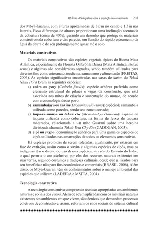 RS Índio – Cartografias sobre a produção do conhecimento	   203

dos Mbyá-Guarani, com alturas aproximadas de 3,0 m no centro e 1,5 m nas
laterais. Essas diferenças de alturas proporcionam uma inclinação acentuada
da cobertura (cerca de 40%), gerando um desenho que protege os materiais
construtivos da cobertura e das paredes, em função do rápido escoamento da
água da chuva e de seu prolongamento quase até o solo.

Materiais construtivos
     Os materiais construtivos são espécies vegetais típicas do Bioma Mata
Atlântica, especialmente da Floresta Ombrófila Densa (Mata Atlântica, stricto
senso) e algumas são consideradas sagradas, sendo também utilizadas para
diversos fins, como artesanato, medicina, xamanismo e alimentação (FREITAS,
2004). As espécies significativas encontradas nas casas de xaxim do Tekoá
Nhüu Porã foram as seguintes espécies:
     a)	 cedro ou yary (Cedrela fissilis): espécie arbórea preferida como
         elemento estrutural de pilares e vigas da construção, que está
         associada aos mitos de criação e sustentação do mundo, de acordo
         com a cosmologia desse povo;
     b)	 samambaiaçu ou xaxim (Dicksonia selowiana): espécie de samambaia
         utilizada como paredes, sendo seu tronco cortado;
     c)	 taquara-mansa ou takua eteí (Merostachys clausenii): espécie de
         taquara utilizada como cobertura, na forma de feixes de taquara
         macerados, relacionada a um mito Guarani sobre uma heroína
         divinizada chamada Takuá Vera Chy Ete (CADOGAN, 2003);
     d)	 cipó ou yxypó: denominação genérica para uma gama de espécies de
         cipós utilizados nas amarrações de todos os elementos construtivos.
     Há espécies proibidas de serem coletadas, atualmente, por estarem em
fase de extinção, assim como o xaxim e algumas espécies de cipós, mas os
indígenas têm o direito do uso dessas espécies, através do Estatuto do Índio,
o qual permite o uso exclusivo por eles dos recursos naturais existentes em
suas terras, segundo costumes e tradições culturais, desde que utilizados para
seu benefício e não para fins econômicos e comerciais (BRASIL, 2006). Além
disso, os Mbyá-Guarani têm os conhecimentos sobre o manejo ambiental das
espécies que utilizam (LADEIRA e MATTA, 2004).

Tecnologia construtiva
     A tecnologia construtiva compreende técnicas apropriadas aos ambientes
naturais e sociais dos Tekoá. Além de serem aplicadas com os materiais naturais
existentes nos ambientes em que vivem, são técnicas que demandam processos
coletivos de construção e, assim, reforçam os ritos sociais do sistema cultural
 