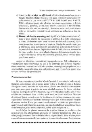 RS Índio – Cartografias sobre a produção do conhecimento	   205

     d)	 Amarração em cipó ou Ojo kuaá: técnica fundamental que tem a
         função de estabilidade e fixação, com duas formas de amarração: por
         enlaçamento e por encaixe (COSTA & MALHANO apud ZANIN,
         2006). Algumas peças são talhadas para serem encaixadas e depois
         amarradas, gerando, assim, uma maior segurança e durabilidade.
         Costumam usar um mesmo cipó, formando uma espécie de trama
         entre os elementos construtivos da estrutura, da cobertura e das pa-
         redes;
     e)	 Piso de chão batido ou yvyñapyroã: significa “o chão que nós pisamos”,
         tanto o piso interno da casa como o externo. É o solo compactado
         e limpo diariamente com uma vassoura tradicional (typyxaú). Esse
         manejo consiste em empurrar a terra em direção às paredes externas
         e internas da casa, aumentando, dessa forma, a eficiência da vedação
         na parte da base da casa. O piso interno é definido durante a execução
         da casa, sendo a terra escavada dos buracos de fundação jogada para
         o espaço interior da obra e devidamente apiloada, sendo contido pelas
         paredes de xaxim.
     Assim, as técnicas construtivas empregadas pelos Mbyá-Guarani se
caracterizam pela criatividade no uso e no emprego das espécies vegetais
como materiais construtivos, pois são soluções tecnológicas que primam pela
simplicidade e adaptabilidade aos ambientes em que vivem, bem como pelo
uso dos recursos de que dispõem.

Processo construtivo
     O processo construtivo dos Mbyá-Guarani é um método coletivo de
trabalho, denominado em Guarani como potirõ e traduzido para a Língua
Portuguesa como mutirão ou ação mútua. Esse é um processo fundamental
para esse povo, pois a maioria de suas atividades ocorre de forma coletiva.
Segundo a perspectiva Mbyá-Guarani, o potirõ está relacionado a um evento
celebrativo, sendo um ritual coletivo tradicional para certa atividade. No caso
de um potirõ para a construção, é a família que irá habitar a casa que promove,
organizando alimentação e estadia para as pessoas que, eventualmente, chegam
de outras aldeias. É um processo centralizado nas relações de parentesco e
reciprocidade entre famílias e, assim, são oportunidades de encontros e troca
de informações, não, necessariamente, sobre a construção em si.
     As divisões de gênero ocorrem da seguinte forma: as mulheres são
responsáveis pela alimentação, enquanto os homens trabalham na obra e as
crianças ajudam como forma de brincadeira e aprendizado. Há a orientação de
especialistas em construção para guiarem o processo, chamados de oga requa
 
