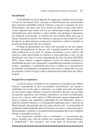 RS Índio – Cartografias sobre a produção do conhecimento	   207

Durabilidade
      A durabilidade da casas depende do tempo que a família necessita para
se fixar em um mesmo local, visto que os Mbyá-Guarani são caracterizados
pela constante mobilidade cultural. Utilizam a casa até o momento do novo
deslocamento, seja para outro local dentro da aldeia ou para outra aldeia.
Assim, algumas casas ficam sem uso por determinado tempo, podendo ser
reutilizadas por outras famílias e, nesse sentido, essa tipologia é adequada à
sua frequente reconstrução. A estrutura da casa costuma durar mais que os
demais materiais de parede e de cobertura, o que gera a necessidade de ciclos
de reparos, os quais induzem os processos construtivos coletivos (mutirão ou
potirõ) que fazem parte dos ritos culturais.
      O tempo de permanência nos Tekoá está associado ao uso dos espaços
externos, principalmente ao tipo de solo e período produtivo do cultivo do
milho tradicional (avaxí eteí). Os espaços necessários a esses cultivos são
rotativos, sendo aproveitadas ao máximo as áreas próximas a casa, em um
período que varia entre 5 a 6 anos, dependendo do solo e do clima (FELIPIM,
2001). Nesse sentido, o aspecto temporal e cíclico de cultivo condiciona a
durabilidade da casa e, por conseguinte, a qualidade dos materiais construtivos.
Assim, a qualidade e o acabamento das casas é melhor se as características
do ambiente são adequadas à produção de seus cultivos, adequando-se a casa
aos períodos e ritmos em que se dão os deslocamentos tradicionais dos Mbyá-
Guarani.

O papel dessa arquitetura
      A casa de xaxim é compatível com a dinâmica de itinerância dos Mbyá-
Guarani, respondendo às suas necessidades socioculturais, em relação à
mobilidade nos locais onde a constroem e ao tempo necessário de fixação
em um mesmo espaço. Durante o processo construtivo da casa, seja na coleta
de materiais específicos, nos sistemas construtivos, na forma, na localização,
no seu uso e desuso, entre outros, os Mbyá-Guarani seguem apropriados de
todos os aspectos que englobam a reprodução de suas habitações. Assim, o
modo de construir fortalece e é extremamente importante para o modo de ser
Mbyá-Guarani, denominados por eles como nhande rekó. A continuidade da
arquitetura tradicionalmente desenvolvida por esse povo é necessária para o
fortalecimento, o respeito e o reconhecimento tecnológico desse povo indígena
perante a sociedade envolvente.
      Essa arquitetura contribui para a construção e a reconstrução dos
Tekoá, segundo uma visão de mundo que compreende “transitorialidade”
e “imperfeição”. Tais conceitos vêm sendo parte de discussões sobre
 