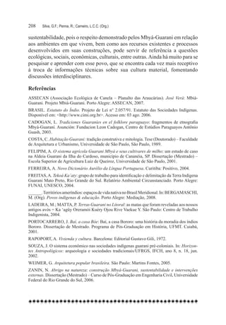 208	   Silva, G.F.; Penna, R.; Carneiro, L.C.C. (Org.)

sustentabilidade, pois o respeito demonstrado pelos Mbyá-Guarani em relação
aos ambientes em que vivem, bem como aos recursos existentes e processos
desenvolvidos em suas construções, pode servir de referência a questões
ecológicas, sociais, econômicas, culturais, entre outras. Ainda há muito para se
pesquisar e aprender com esse povo, que se encontra cada vez mais receptivo
à troca de informações técnicas sobre sua cultura material, fomentando
discussões interdisciplinares.

Referências
ASSECAN (Associação Ecológica de Canela – Planalto das Araucárias). José Verá: Mbiá-
Guarani. Projeto Mbiá-Guarani. Porto Alegre: ASSECAN, 2007.
BRASIL. Estatuto do Índio. Projeto de Lei n° 2.057/91. Estatuto das Sociedades Indígenas.
Disponível em: <http://www.cimi.org.br>. Acesso em: 03 ago. 2006.
CADOGAN, L. Tradiciones Guaraníes en el folklore paraguayo: fragmentos de etnografia
Mbyá-Guaraní. Asunción: Fundacion Leon Cadogan, Centro de Estúdios Paraguayos Antônio
Guash, 2003.
COSTA, C. Habitação Guarani: tradição construtiva e mitologia. Tese (Doutorado) – Faculdade
de Arquitetura e Urbanismo, Universidade de São Paulo, São Paulo, 1989.
FELIPIM, A. O sistema agrícola Guarani Mbyá e seus cultivares de milho: um estudo de caso
na Aldeia Guarani da Ilha do Cardoso, município de Cananéia, SP. Dissertação (Mestrado) –  
Escola Superior de Agricultura Luiz de Queiroz, Universidade de São Paulo, 2001.
FERREIRA, A. Novo Dicionário Aurélio da Língua Portuguesa. Curitiba: Positivo, 2004.
FREITAS, A. Tekoá Ka’aty: grupo de trabalho para identificação e delimitação da Terra Indígena
Guarani Mato Preto, Rio Grande do Sul. Relatório Ambiental Circunstanciado. Porto Alegre:
FUNAI, UNESCO, 2004.
______. Territórios ameríndios: espaços de vida nativa no Brasil Meridional. In: BERGAMASCHI,
M. (Org). Povos indígenas & educação. Porto Alegre: Mediação, 2008.
LADEIRA, M.; MATTA, P. Terras Guarani no Litoral: as matas que foram reveladas aos nossos
antigos avós = Ka ‘agüy Oreramói Kuéry Ojou Rive Vaekue Y. São Paulo: Centro de Trabalho
Indigenista, 2004.
PORTOCARRERO, J. Baí, a casa Bóe: Baí, a casa Bororo: uma história da moradia dos índios
Bororo. Dissertação de Mestrado. Programa de Pós-Graduação em História, UFMT. Cuiabá,
2001.
RAPOPORT, A. Vivienda y cultura. Barcelona: Editorial Gustavo Gili, 1972.
SOUZA, J. O sistema econômico nas sociedades indígenas guarani pré-coloniais. In: Horizon-
tes Antropológicos: arqueologia e sociedades tradicionais/UFRGS, IFCH, ano 8, n. 18, jun.
2002.
WEIMER, G. Arquitetura popular brasileira. São Paulo: Martins Fontes, 2005.
ZANIN, N. Abrigo na natureza: construção Mbyá-Guarani, sustentabilidade e intervenções
externas. Dissertação (Mestrado) – Curso de Pós-Graduação em Engenharia Civil, Universidade
Federal do Rio Grande do Sul, 2006.
 