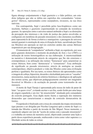 20	   Silva, G.F.; Penna, R.; Carneiro, L.C.C. (Org.)

figura abrange conjuntamente o Sepé guerreiro e o líder político, um esta-
dista indígena que não se dobra aos caprichos dos comandantes “estran-
geiros” ibéricos, representados como usurpadores, invasores, na sua ótica
nativista.
      Em contrapartida, Sepé é percebido pelos luso-hispânicos como um
insolente, bárbaro e guerreiro experimentado no comando da resistência
guarani. As oposições entre o universo natural atribuído a Sepé e as distorções
da percepção dos interesses e da visão de justiça das partes envolvidas se
configuram em metáforas do passado missioneiro e dos elementos escolhidos
para representá-lo de forma evolutiva e maniqueísta: a passagem do universo
natural guarani à construção de uma civilização do bem, sacralizada por Deus
(as Missões) em oposição ao mal (os exércitos unidos das coroas ibéricas)
responsáveis por sua desagregação.
      O tratamento de “companheiro” atribuído a Sepé, no espetáculo, por seus
pares guaranis demonstra o momento da produção do Som e Luz (1985) e a
utilização de textos historiográficos na sua elaboração. A intertextualidade
na narrativa é demonstrada através de categorias que lhe são exteriores e
extemporâneas e na utilização dos termos “burocracia” para caracterizar os
reinos ibéricos, bem como “democracia” e “comunismo”. Essa atribuição
de significado ao passado missioneiro, através de analogias ao mundo
contemporâneo, objetiva produzir a visão das Missões como uma civilização
perfeita e igualitária. Por seu turno, os reinos ibéricos são apresentados como
a imagem de cobiça, hipocrisia, desunião e deslealdade para com os “vassalos”
missioneiros, numa ausência de critérios históricos e ideológicos de aplicação
dos termos acima, que objetivam pedagogicamente construir um imaginário
favorável às Missões e da aceitação do passado como testemunho de um
massacre.
      A morte de Sepé Tiaraju é apresentada pela recusa do índio de parar de
lutar: “eu quero viver”, evitando aceitar o seu fim, sendo ferido por uma lança
de origem espanhola e um tiro “de misericórdia” alardeado pelo comandante
do exército português. Essa dupla morte ilustra a superação dos inúmeros
desacordos que caracterizaram a atuação da comissão demarcatória de
limites.
      O espetáculo é finalizado com a troca de comando das tropas missioneiras
(que passam a ser dirigidas por Nicolau Languiru) após a morte de Sepé e a
tomada das Missões a partir da invasão de São Miguel. Nesse momento, o
espetáculo adquire um tom de “acerto de contas com o passado missioneiro”
e o trabalha em termos de memória social, objetivando construir uma lição a
partir dessa experiência passada, enaltecendo a terra como valor supremo e a
liberdade acima de todas as coisas:
 