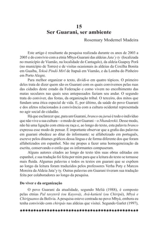 15
                  Ser Guarani, ser ambiente
                                            Rosemary Modernel Madeira


      Este artigo é resultante da pesquisa realizada durante os anos de 2003 a
2005 e do convívio com a etnia Mbya-Guarani das aldeias Jata’y ty (localizada
no município de Viamão, na localidade do Cantagalo), da aldeia Guapoy Porã
(no município de Torres) e de visitas ocasionais às aldeias da Coxilha Bonita
em Guaíba, Tekoá Pindó Mirĩ de Itapuã em Viamão, e da Lomba do Pinheiro
em Porto Alegre.
      Para melhor organizar o texto, dividi-o em quatro tópicos. O primeiro
deles trata de dizer quem são os Guarani com os quais convivemos pelas ruas
das cidades deste estado da Federação e como vivem no encolhimento das
matas seculares nas quais seus antepassados faziam seu andar. O segundo
trata do conviver, das festas, da organização tribal. O terceiro, dos mitos que
fundam uma ética especial de vida. E, por último, da saúde do povo Guarani
e dos afetos relacionados à convivência com a cultura ocidental representada
no agir social do cidadão.
      Há que esclarecer que, para um Guarani, branco ou juruá é todo o indivíduo
que não vive a sua cultura – o modo de ser Guarani – o Nhanderekó. Desse modo,
não há uma ligação com etnia ou raça e, ao longo do texto, esta palavra branco
expressa esse modo de pensar. É importante observar que a grafia das palavras
em guarani obedece ao ditar do informante: se alfabetizado em português,
escreve pelos ditames gráficos dessa língua e de forma diferente dos que foram
alfabetizados em espanhol. Não me propus a fazer uma homogeneização da
escrita, conservando o estilo que os informantes compuseram.
      Alguns autores citados ao longo do texto têm suas obras editadas em
espanhol, e sua tradução foi feita por mim para que a leitura do texto se tornasse
mais fluida. Algumas palavras e todos os textos em guarani que se expõem
ao longo da leitura foram traduzidos pelos professores Verha Poty e Marcos
Moreira da Aldeia Jata’y ty. Outras palavras em Guarani tiveram sua tradução
feita por colaboradores ao longo da pesquisa.

Do viver e da organização
     O povo Guarani da atualidade, segundo Melià (1988), é composto
pelas etnias Paĩ tavyterã (ou Kayová), Avá-katúeté (ou Chiripá), Mbyá e
Chiriguanos da Bolívia. A pesquisa esteve centrada no povo Mbyá, embora eu
tenha convivido com chiripás nas aldeias que visitei. Segundo Garlet (1997),
 