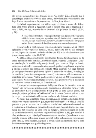 212	   Silva, G.F.; Penna, R.; Carneiro, L.C.C. (Org.)

são eles os descendentes dos Kayguá ou os “do mato” que, à medida que a
colonização avançava sobre as suas terras, embrenhavam-se na floresta em
fuga dos encomendieros e da proposta de civilização ocidental.
      Os Mbyá organizam-se em aldeias que recebem o nome de Tekoá.
Para uma Tekoá existir, é necessário que o espaço onde ela se localiza per-
mita o Tekó, ou seja, o modo de ser Guarani. Nas palavras de Melià (2004,
p. 70):
             A Tekoá não pode reduzir-se à propriedade privada de um pedaço de terra;
             a Tekoá é a terra manejada segundo o tekó. O fundamental evidentemente
             é o tekó, ou seja, os costumes, os valores, as referências éticas e obrigações
             sociais de um conjunto de famílias unidas pela mesma linguagem.
     Descrevendo a configuração ecológica da terra Guarani, Melià (2004)
apresenta-a com vegetação florestal, úmida, perto (até 300 m) das margens
de rios, lagoas ou oceanos, altitudes abaixo dos 400 m do nível do mar e com
temperaturas médias entre 18-22ºC.
     As aldeias são, normalmente, constituídas de uma família extensa ou da
união de duas ou mais famílias. A estrutura social, segundo Garlet (1997), faz-
se sob direção de um líder religioso (o Karaí ) que conduz e dirige os rituais,
estabelece o vínculo com mundo sobrenatural, profere as palavras inspiradas
e orienta o grupo nas normas de conduta Mbyá-Guarani. Ao líder político
(o cacique) cabe tratar problemas ligados à esfera do cotidiano, às relações
de conflitos (tanto internas quanto externas) entre outras aldeias ou entre a
sociedade envolvente. Porém, pode acontecer de um só Mbyá acumular os
dois cargos. Não conheci mulheres caciques, mas pude observar a existência
de mulheres líderes espirituais, as Cunhã-Karaí.
     É comum ver os acampamentos indígenas à beira de estradas, onde as
“casas” são barracas de plástico preto normalmente utilizadas para a venda
de artesanato. Esses acampamentos ficam perto de uma Tekoá, como, por
exemplo, aquele próximo à Coxilha da Cruz. As casas Guarani evitam o uso
de prego e, na maioria das aldeias que conheço, são feitas de madeira.
     As matas que as cercam, pouco a pouco, cedem espaço às lavouras, feitas
ainda sob o regime de mutirão, que, segundo Ferreira (1948, p. 856), é “auxílio
gratuito a que se prestam os lavradores, reunindo-se todos os da redondeza
e realizando o trabalho em proveito de um só, que é o gratificado, mas que,
nesse dia, faz os gastos de uma festa ou função”. Tem sua origem no modo
de ser Guarani desde o potirõ ou, segundo Melià (2004, p. 48), pôr as mãos à
obra, derivado de po cujo significado seria todas as mãos. Quando ocorre um
mutirão em uma aldeia para a seara sazonal, todos os homens se colocam em
uma linha e, com enxadas, capinam o terreno que anteriormente havia sido
livrado do mato por sua queimada gradual.
 