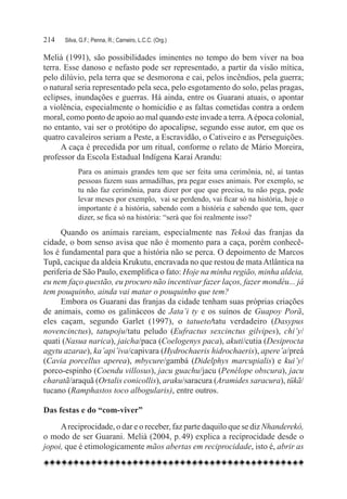 214	   Silva, G.F.; Penna, R.; Carneiro, L.C.C. (Org.)

Melià (1991), são possibilidades iminentes no tempo do bem viver na boa
terra. Esse danoso e nefasto pode ser representado, a partir da visão mítica,
pelo dilúvio, pela terra que se desmorona e cai, pelos incêndios, pela guerra;
o natural seria representado pela seca, pelo esgotamento do solo, pelas pragas,
eclipses, inundações e guerras. Há ainda, entre os Guarani atuais, o apontar
a violência, especialmente o homicídio e as faltas cometidas contra a ordem
moral, como ponto de apoio ao mal quando este invade a terra. A época colonial,
no entanto, vai ser o protótipo do apocalipse, segundo esse autor, em que os
quatro cavaleiros seriam a Peste, a Escravidão, o Cativeiro e as Perseguições.
      A caça é precedida por um ritual, conforme o relato de Mário Moreira,
professor da Escola Estadual Indígena Karaí Arandu:
             Para os animais grandes tem que ser feita uma cerimônia, né, aí tantas
             pessoas fazem suas armadilhas, pra pegar esses animais. Por exemplo, se
             tu não faz cerimônia, para dizer por que que precisa, tu não pega, pode
             levar meses por exemplo,  vai se perdendo, vai ficar só na história, hoje o
             importante é a história, sabendo com a história e sabendo que tem, quer
             dizer, se fica só na história: “será que foi realmente isso?
      Quando os animais rareiam, especialmente nas Tekoá das franjas da
cidade, o bom senso avisa que não é momento para a caça, porém conhecê-
los é fundamental para que a história não se perca. O depoimento de Marcos
Tupã, cacique da aldeia Krukutu, encravada no que restou de mata Atlântica na
periferia de São Paulo, exemplifica o fato: Hoje na minha região, minha aldeia,
eu nem faço questão, eu procuro não incentivar fazer laços, fazer mondéu... já
tem pouquinho, ainda vai matar o pouquinho que tem?
      Embora os Guarani das franjas da cidade tenham suas próprias criações
de animais, como os galináceos de Jata’i ty e os suínos de Guapoy Porã,
eles caçam, segundo Garlet (1997), o tatuete/tatu verdadeiro (Dasypus
novencinctus), tatupoju/tatu peludo (Eufractus sexcinctus gilvipes), chi’y/
quati (Nasua narica), jaicha/paca (Coelogenys paca), akuti/cutia (Desiprocta
agytu azarae), ka’api’iva/capivara (Hydrochaeris hidrochaeris), apere’a/preá
(Cavia porcellus aperea), mbycure/gambá (Didelphys marcupialis) e kui’y/
porco-espinho (Coendu villosus), jacu guachu/jacu (Penélope obscura), jacu
charatã/araquã (Ortalis conicollis), araku/saracura (Aramides saracura), tükã/
tucano (Ramphastos toco albogularis), entre outros.

Das festas e do “com-viver”
     A reciprocidade, o dar e o receber, faz parte daquilo que se diz Nhanderekó,
o modo de ser Guarani. Melià (2004, p. 49) explica a reciprocidade desde o
jopoi, que é etimologicamente mãos abertas em reciprocidade, isto é, abrir as
 