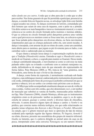 RS Índio – Cartografias sobre a produção do conhecimento	   215

mãos dando uns aos outros. A mão que se abre para dar é a mão que se abre
para receber. Nas festas guaranis de que fui permitida a participar, presenciei as
danças, a comida feita em fogueira na rua, os mbodjapé (pão feito com farinha
e água) assados nas cinzas. As danças ocorreram no terreiro, comandadas por
dois homens que saiam de uma casa de taquaras, com o peito nu e pintado.
Um deles sentava-se num banquinho e tocava o instrumento musical, e o outro
colocava-se no centro do círculo formado pelos meninos e meninas aldeãos.
O que se colocou no círculo formado pelos dançarinos portava uma varinha
com a qual provocava os meninos como se fosse uma luta, ou colocava-a para
que fosse pulada pelos dançarinos em diversas alturas, ou fazia movimentos
serpenteantes para que as crianças pulassem sobre ela, sem serem tocadas. A
dança é sincopada, com arrastar de pés no ritmo do canto, como um caminhar,
mais aberto para os meninos, que jogam os pés levemente para os lados, e um
caminhar curto e cadenciado para as meninas.
      O que chama a atenção nessa dança é a representação explícita dos atos
que a Tradição (Nhanderekó) ensina. Entenda-se aqui o Nhanderekó como o
modo de ser Guarani, a chave, o segredo para manter-se Guarani. Desse modo,
o dançar caminhando-dançando, o movimentar-se como se estivesse na mata
pulando sobre cipós ou evitando o confronto com os animais rastejantes ou,
ainda, defendendo-se de ataque mais do que atacando são representados de
forma lúdica. Para Menezes (2004, p. 98), trata-se de “uma ginástica, uma
brincadeira, uma forma de suar e livrar-se das doenças”.
      A dança, como forma de expressão, é normalmente realizada sob fundo
religioso, cuja embriaguez musical, cadenciada pelos instrumentos de percussão
e de corda, embalada pelo fumo do pentenguá (cachimbo cerimonial em que se
queima o tabaco), leva ao sonho e ao contato mais próximo com os deuses.
      Os Mbyá que tenho acompanhado atualmente dançam ao som de violão de
cinco cordas, violino com três cordas, que eles denominam ravé, e um tambor
de marcação que substitui as varetas de bambu, manuseadas pelas mulheres
na Opy. Mas Chamorro (2004), citando Montoya, afirma que os instrumentos
originários eram os de percussão: tambor ou pandeiro, angu’a; os de sopro,
concha de caracol, guatapy e cornos mimby e diversos tipos de chocalhos,
mbaraka. A autora descreve alguns tipos de danças e cantos: o Nembo’e ou
prédica, que consiste numa sinfonia teológica, em que estão relacionados os
grandes temas religiosos dos Kaiovás e dos Chiripás; o Porahéi, Mboarahéi
ou canção, que é o gênero musical que mais se aproxima do tipo de música
ocidental pela repetição regular das figuras rítmicas; Ñe’ẽngarai, ñemoñe’ẽ
ou relato, discurso, presente nas assembleias dos grupos de maneira informal;
Guahu ou lamento, que é a palavra dirigida ao animal antes da caça ou da
pesca, interpretado como uma conversa Ñemongeta ou um namoro Mymba
 