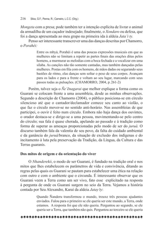 216	   Silva, G.F.; Penna, R.; Carneiro, L.C.C. (Org.)

Mongeta com a presa; pode também ter a intenção explícita de livrar o animal
da armadilha de um caçador indesejado; finalmente, o Xondaro ou defesa, que
foi a dança apresentada ao meu grupo na primeira ida à aldeia Jata’i ty.
      Penso ser interessante transcrever uma das danças descritas por Chamorro,
o Porahéi:
             Entre os mbyá, Porahéi é uma das poucas expressões musicais em que as
             mulheres não se limitam a repetir as partes finais das orações ditas pelos
             homens, a murmurar as melodias com a boca fechada e a vocalizar em uma
             sílaba. As canções não tão somente cantadas, mas também dançadas pelas
             mulheres. Postas em fila com os homens, de mãos dadas ou segurando seus
             bastões de ritmo, elas danças sem soltar o peso de seus corpos. Avançam
             para os lados e para a frente e voltam ao seu lugar, marcando com seus
             passos todas as pulsações. (CHAMORRO, 2004, p. 261-2)
      Porém, talvez seja o Ñe’ẽnagarai que melhor explique a forma como os
Guarani se colocam frente a uma assembleia, desde as minhas observações.
Segundo a descrição de Chamorro (2004), o público posiciona-se em círculo
silencioso até que o cantador/declamador comece seu canto ao violão, o
que faz o círculo mover-se no sentido anti-horário. Nas assembleias de que
participei, o ouvir é feito num círculo. Embora não haja dança dos ouvintes,
o orador destaca-se e dirige-se a uma pessoa, movimentando-se pelo centro
do círculo; sua fala é quase chorada, apelando ao passado e à tradição como
forma de superar as ameaças proporcionadas pelo modo de ser do juruá. O
discurso também fala da valentia de seu povo, da falta do cuidado ambiental
e da ganância do juruá/branco, da situação de exclusão dos indígenas e do
incitamento à luta pela preservação da Tradição, da Língua, da Cultura e das
Terras guaranis.

Dos mitos de origem e da orientação do viver
     O Nhanderekó, o modo de ser Guarani, é fundado na tradição oral e nos
mitos que lhes estabelecem os parâmetros de vida e convivência, ditando as
regras pelas quais os Guarani se pautam para estabelecer uma ética na relação
com outro e com o ambiente que o circunda. É interessante observar que os
Guarani veem a Terra como um ser vivo, fato esse explicitado na resposta
à pergunta de onde os Guarani surgem no seio da Terra. Vejamos a história
contada por Seu Alexandre, Karaí da aldeia Jatay’ty:
             Quando Ñanderu transformou o mundo, trouxe três pessoas ajudantes
             enviados. Falou para o primeiro se ele queria ser este mundo, a Terra, onde
             estamos.  A resposta foi que ele não queria. Perguntou ao segundo, se ele
             queria ser a Terra, que também não quis. Perguntou ao terceiro se ele queria
 