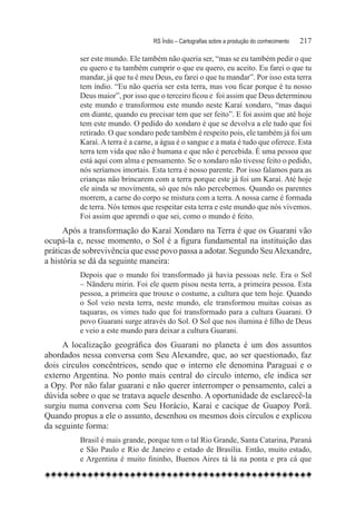 RS Índio – Cartografias sobre a produção do conhecimento	   217

          ser este mundo. Ele também não queria ser, “mas se eu também pedir o que
          eu quero e tu também cumprir o que eu quero, eu aceito. Eu farei o que tu
          mandar, já que tu é meu Deus, eu farei o que tu mandar”. Por isso esta terra
          tem índio. “Eu não queria ser esta terra, mas vou ficar porque é tu nosso
          Deus maior”, por isso que o terceiro ficou e  foi assim que Deus determinou
          este mundo e transformou este mundo neste Karaí xondaro, “mas daqui
          em diante, quando eu precisar tem que ser feito”. E foi assim que até hoje
          tem este mundo. O pedido do xondaro é que se devolva a ele tudo que foi
          retirado. O que xondaro pede também é respeito pois, ele também já foi um
          Karaí. A terra é a carne, a água é o sangue e a mata é tudo que oferece. Esta
          terra tem vida que não é humana e que não é percebida. É uma pessoa que
          está aqui com alma e pensamento. Se o xondaro não tivesse feito o pedido,
          nós seríamos imortais. Esta terra é nosso parente. Por isso falamos para as
          crianças não brincarem com a terra porque este já foi um Karaí. Até hoje
          ele ainda se movimenta, só que nós não percebemos. Quando os parentes
          morrem, a carne do corpo se mistura com a terra. A nossa carne é formada
          de terra. Nós temos que respeitar esta terra e este mundo que nós vivemos.
          Foi assim que aprendi o que sei, como o mundo é feito.
      Após a transformação do Karaí Xondaro na Terra é que os Guarani vão
ocupá-la e, nesse momento, o Sol é a figura fundamental na instituição das
práticas de sobrevivência que esse povo passa a adotar. Segundo Seu Alexandre,
a história se dá da seguinte maneira:
          Depois que o mundo foi transformado já havia pessoas nele. Era o Sol
          – Nãnderu mirin. Foi ele quem pisou nesta terra, a primeira pessoa. Esta
          pessoa, a primeira que trouxe o costume, a cultura que tem hoje. Quando
          o Sol veio nesta terra, neste mundo, ele transformou muitas coisas as
          taquaras, os vimes tudo que foi transformado para a cultura Guarani. O
          povo Guarani surge através do Sol. O Sol que nos ilumina é filho de Deus
          e veio a este mundo para deixar a cultura Guarani.
     A localização geográfica dos Guarani no planeta é um dos assuntos
abordados nessa conversa com Seu Alexandre, que, ao ser questionado, faz
dois círculos concêntricos, sendo que o interno ele denomina Paraguai e o
externo Argentina. No ponto mais central do círculo interno, ele indica ser
a Opy. Por não falar guarani e não querer interromper o pensamento, calei a
dúvida sobre o que se tratava aquele desenho. A oportunidade de esclarecê-la
surgiu numa conversa com Seu Horácio, Karaí e cacique de Guapoy Porã.
Quando propus a ele o assunto, desenhou os mesmos dois círculos e explicou
da seguinte forma:
          Brasil é mais grande, porque tem o tal Rio Grande, Santa Catarina, Paraná
          e São Paulo e Rio de Janeiro e estado de Brasília. Então, muito estado,
          e Argentina é muito fininho, Buenos Aires tá lá na ponta e pra cá que
 