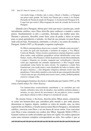 218	   Silva, G.F.; Penna, R.; Carneiro, L.C.C. (Org.)

             vim muito longe, é fininho, não é como o Brasil, é fininho, e a Paraguai
             um pouco mais grande. Na limite tem Paraná que o nome é rio Paraná.
             Passando de Paraná já estado de Paraguai. E Assunción del Paraguai tá lá.
             E aqui tem que nome é Mbyveraguaçu do meio do coração do la terra do
             Paraguai.

      Quando cita o Paraguai, afirma que é nele que nasce o jesuíta que, sendo
inicialmente católico, ouve Deus dizer-lhe para conhecer o mundo e outros
países. Imediatamente se pôs a caminho, deixando sua mulher para trás.
Durante o percurso, descobre como fazer casas de pedra e deixa as ruínas
para os juruá aprenderem o método. Ao final de sua jornada vai para Roma,
onde está até hoje. Permanecia, entretanto, o círculo e, no centro do mundo, o
Paraguai. Garlet (1997, p. 56) propõe a seguinte explicação:
            Os Mbyá contemporâneos descrevem o mundo “redondo como um prato”,
            no centro do qual está localizado o território de origem, o Yvy Mbyte/
            Centro do Mundo. Vários círculos concêntricos estariam dispostos a partir
            deste centro, onde acidentes geográficos seriam identificados como seus
            limites. Assim, o Rio Paraná é o limite do primeiro círculo (horizontalmente
            o espaço é disposto em círculos, enquanto que verticalmente é descrito
            como que organizado em camadas superpostas) e o Rio Uruguai sendo
            considerado como limite do outro círculo. Na seqüência e citado Para
            Guachu/mar, com sendo maior e mais desafiador de todos os limites, além
            do qual a maioria (...) dos dirigentes religiosos afirmam existir uma ilha
            paradisíaca. Vários deles mantêm a convicção de que conseguirão descobrir
            o local exato em que o Kechuíta atravessou o mar e, então, também poderão
            cruzá-lo e chegar à ilha.

    O personagem histórico Kechuíta é identificado por Garlet (1997, p. 59)
como o herói mítico Pa’i Rete Kuaray:
             Um homem-deus essencialmente caminhante e, ao caminhar por este
             mundo, enfrentou uma série de desafios; mas também nominou plantas e
             animais, ou seja, através do movimento e de sua palavra, criou o mundo
             para depois afastar-se dele e dirigir-se à morada de seu pai.

     Da mesma forma, o Kechuíta, descrito pelos Mbyá atuais, caracteriza-
se como um homem-deus que caminhou pelo mundo e, por onde passou,
denominou os lugares; depois, também se retira do mundo, mas, na ótica
especial do seu Horácio, o Jesuíta nasceu numa ilha no Paraguai e, inicialmente
católico, conversa com Deus e sai em busca de novas terras. Esse conversar
com Deus é uma constante nos sonhos dos Mbyá. Segundo Melià (1992), o
Guarani realiza no sonho atividades que faria em vigília. Os sonhos aparecem
como uma estrutura completa correspondente ao mito. Nos sonhos é que se
 