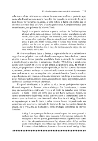 RS Índio – Cartografias sobre a produção do conhecimento	   219

sabe que a alma vai tomar assento no útero de uma mulher e, portanto, que
nome ela deverá ter; nos sonhos Deus lhe fala quando é o momento de partir
para buscar novas terras ou, então, a terra mítica, a Terra-sem-males que se
encontra do outro lado do Para Guachu/grande mar. Complementando este
entendimento, nas palavras de Marcos Tupã:
          O pajé era o grande mediador, o grande condutor. As famílias seguiam
          ele onde ele ia, para cada região, conforme o sonho, a revelação que ele
          recebia, ele vai para um lugar, com as famílias, com todos. Não precisava
          ter cacique, ele é o principal. Hoje, na situação atual, a influência de várias
          coisas é que acaba tendo cacique, então o cacique hoje, é uma liderança
          política, mas às vezes no grupo, na aldeia, tem um núcleo de famílias e
          neste núcleo de famílias tem o pajé. As famílias daquele núcleo vão dar
          mais atenção para o pajé.
      O viver o ambiente desde o êxtase, a capacidade de ser o animal ou o
vegetal nesse próprio êxtase ou de abandonar o corpo na forma da alma, o sopro
da vida e, dessa forma, perceber a realidade desde a alteração da consciência
é aquilo de que se constitui o xamanismo. Eliade (1998) define o xamã como
aquele que é capaz de se colocar em êxtase, de praticar a cura, de prever o
futuro, de proporcionar a boa caçada e pescaria, de facilitar o parto, de sonhar
e, no sonho, colocar a criança no ventre da mãe (tomar assento), de conversar
com os deuses e ser seu mensageiro, entre outras atribuições. Quando se refere
especificamente aos Guarani, afirma que esses levavam longe a sua veneração
pelos pajés que cultuavam seus ossos, guardados em ocas e consultados, sendo
que nessas ocasiões recebiam oferendas.
      É a partir do discurso e da prática da vida que se pode perceber que o
Guarani, enquanto ser humano, não se distingue dos demais seres, vivos ou
não, que compõem o cenário do viver, a tal ponto de perceber esse próprio
cenário – a Terra – como um corpo vivo de um Karaí Xondaro. Porém, há
que se estabelecer o local onde se dá a conversa com o sobrenatural, com os
deuses, onde os rituais de cura são sacralizados. Esse local é a Opy. Descobrir
os segredos que a casa de barro e palha encerra foi-me proporcionado nas
conversas sob as árvores, partindo do discurso de Seu Alexandre, Karaí da
aldeia Jata’y ty (Aldeia do Cantagalo), com a tradução simultânea de Marcos
Moreira:
          A Opy é para proteger da doença e também para dar nome guarani e
          também para fazer o Karaí tratar os doente. A Opy serve de tratamento de
          saúde para as pessoas guarani, para curar as doenças. É para isso que a Opy
          serve. Nós não precisa construir uma Opy só para enfeite. A Opy também
          já era construída pelo nosso Deus logo após a transformação do mundo.
          É como na cultura do branco, levamos o doente no Karaí, na Opy. A Opy
 