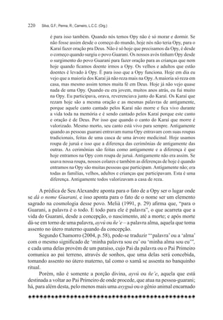 220	   Silva, G.F.; Penna, R.; Carneiro, L.C.C. (Org.)

             é para isso também. Quando nós temos Opy não é só morar e dormir. Se
             não fosse assim desde o começo do mundo, hoje nós não teria Opy, para o
             Karaí fazer oração pra Deus. Não é só hoje que precisamos da Opy, é desde
             o começo quando surgiu o povo Guarani. Os nossos avós tinham Opy desde
             o surgimento do povo Guarani para fazer oração para as crianças que nem
             hoje quando ficamos doente irmos a Opy. Os velhos e adultos que estão
             doentes é levado à Opy. É para isso que a Opy funciona. Hoje em dia eu
             vejo que a maioria dos Karaí já não reza mais na Opy. A maioria só reza em
             casa, mas mesmo assim temos muita fé em Deus. Hoje já não vejo quase
             nada de uma Opy. Quando eu era jovem, muitos anos atrás, eu fui muito
             na Opy. Eu participava, orava, reverenciava junto do Karaí. Os Karaí que
             rezam hoje são a mesma oração e as mesmas palavras de antigamente,
             porque aquele canto cantado pelos Karaí não morre e fica vivo durante
             a vida toda na memória e é sendo cantado pelos Karaí porque este canto
             e oração é de Deus. Por isso que quando o canto do Karaí que morre é
             valorizado. Mesmo morto, seu canto está vivo para sempre. Antigamente
             quando as pessoas guarani entravam numa Opy entravam com suas roupas
             tradicionais, feitas de uma casca de uma árvore medicinal. Hoje usamos
             roupa de juruá e isso que a diferença das cerimônias de antigamente das
             outras. As cerimônias são feitas como antigamente e a diferença é que
             hoje entramos na Opy com roupa de juruá. Antigamente não era assim. Se
             usava nossa roupa, nossos colares e também as diferenças de hoje é quando
             entramos na Opy são muitas pessoas que participam. Antigamente não; era
             todas as famílias, velhos, adultos e crianças que participavam. Esta é uma
             diferença. Antigamente todos valorizavam a casa de reza.

      A prédica de Seu Alexandre aponta para o fato de a Opy ser o lugar onde
se dá o nome Guarani, e isso aponta para o fato de o nome ser um elemento
sagrado na cosmologia desse povo. Melià (1991, p. 29) afirma que, “para o
Guarani, a palavra é o todo. E todo para ele é palavra”, o que acarreta que a
vida do Guarani, desde a concepção, o nascimento, até a morte; e após morte
dá-se em torno de uma palavra, ayvú ou ñe’e – a palavra alma, aquela que toma
assento no útero materno quando da concepção.
      Segundo Chamorro (2004, p. 58), pode-se traduzir “‘palavra’ ou a ‘alma’
com o mesmo significado de ‘minha palavra sou eu’ ou ‘minha alma sou eu’”,
e cada uma delas provém de um paraíso, cujo Pai da palavra ou o Pai Primeiro
comunica ao pai terreno, através de sonhos, que uma delas será concebida,
tomando assento no útero materno, tal como o xamã se assenta no banquinho
ritual.
      Porém, não é somente a porção divina, ayvú ou ñe’e, aquela que está
destinada a voltar ao Pai Primeiro de onde procede, que atua na pessoa-guarani;
há, para além desta, pelo menos mais uma asyguá ou o gênio animal encarnado
 