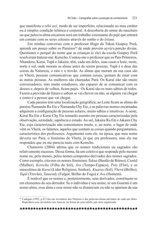 RS Índio – Cartografias sobre a produção do conhecimento	   221

que manifesta o tekó axý, modo de ser imperfeito, relacionado ao mau caráter
ou à simples condição telúrica e corporal. A descoberta do nome do nascituro
ou que palavra-alma encarnou será um trabalho extenuante do pajé que entrará
em contato com os seres celestes através do sonho e do êxtase.
      Em minhas conversas com o professor Hugo da Tekoá Guapoy Porã,
aprendi um pouco sobre os Paraísos54 de onde provém ayvú/a porção divina.
Questionei o porquê do nome que as crianças (e ele) da escola Guapoy Porã
resolveram batizar-me: Kerechu. Contou-me o professor que os Pais Primeiros,
Nhanderu, Karaí, Tupã e Jakaira, têm, cada um deles, suas casas a leste, oeste,
norte e sul, onde moram as almas antes de serem pessoas. Tupã é o deus das
coisas da Natureza, o raio e o trovão. As almas que moram na sua casa são
os Vherá, pessoas comunicativas que contam coisas, gostam de estar com
as outras pessoas. As mulheres são chamadas Pará. Os Karaí não são muito
conversadores, mas muito estudiosos, são capazes de se comunicar com os
deuses e, depois de velhos, ficam pajés.  Os Karaí são os mais sábios de todos.
Fazem a previsão do futuro e sabem se vai chover ou não, se alguém vai chegar
e como é a pessoa que vai chegar.
      Cada paraíso tem uma localização geográfica; ao Leste ficam as almas do
paraíso Ñamandu Ru Ete e Ñamandu Chy Ete, e as palavras-nomes encarnadas
adquirem a configuração de pessoas solares, muito sábias e intuitivas. A oeste,
Karaí Ru Ete e Karaí Chy Ete tomarão assento em pessoas caracterizadas pela
observação, seriedade, sapiência e estudo. Ao sul, Jakaira Ru Ete e Jakaira Chy
Ete, cuja caracterização não comentamos muito, e, ao norte, o lugar de onde
vêm os Vherá, os falantes, aqueles que contam as coisas quando perguntamos,
característica dos professores. Argumentei com ele, na época, que meu nome
deveria ser Pará, o feminino de Vherá, já que era professora, mas ele me
respondeu que eu me parecia mais com Kerechu.
      Chamorro (2004) afirma que os nomes tradicionais ou sagrados são
relativamente escassos. Dessa forma, há um coletivo que responde pelo mesmo
nome ou, pelo menos, pelos nomes compostos derivados dos nomes sagrados.
Como exemplo, cita-nos os nomes femininos Takua (Bastão de Ritmo), Cunhã
(Mulher), Kerechu (Filha do Sol), Ára (Tempo-Espaço), Poty (Flor), e os
masculinos de Karaí (Líder Religioso, Senhor), Kuaray (Sol), Vherá (Brilho),
Tupã (Trovão), Tataendy (Fulgor, Brilho do Fogo) e Ava (Homem).
      É notável que os nomes e, posteriormente, seus derivados, constituem-se
em elementos do seu derredor. Se o indivíduo é seu nome, se um Guarani é um
nome-alma, essa alma e esse nome não se distanciam ou não se apartam da sua

54
    	Cadogan (1992, p.81) faz um inventário dos Paraísos e das palavras-almas advindos de cada um deles.
     Reproduzo esse inventário nos Anexos, na forma de uma tabela, por mim organizada.
 