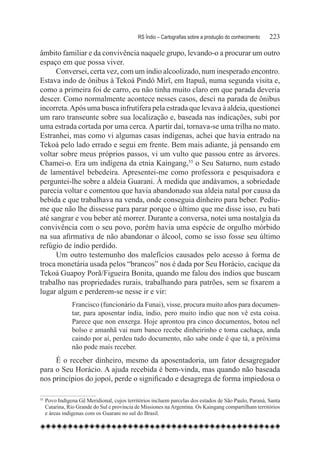 RS Índio – Cartografias sobre a produção do conhecimento	   223

âmbito familiar e da convivência naquele grupo, levando-o a procurar um outro
espaço em que possa viver.
      Conversei, certa vez, com um índio alcoolizado, num inesperado encontro.
Estava indo de ônibus à Tekoá Pindó Mirĩ, em Itapuã, numa segunda visita e,
como a primeira foi de carro, eu não tinha muito claro em que parada deveria
descer. Como normalmente acontece nesses casos, desci na parada de ônibus
incorreta. Após uma busca infrutífera pela estrada que levava à aldeia, questionei
um raro transeunte sobre sua localização e, baseada nas indicações, subi por
uma estrada cortada por uma cerca. A partir daí, tornava-se uma trilha no mato.
Estranhei, mas como vi algumas casas indígenas, achei que havia entrado na
Tekoá pelo lado errado e segui em frente. Bem mais adiante, já pensando em
voltar sobre meus próprios passos, vi um vulto que passou entre as árvores.
Chamei-o. Era um indígena da etnia Kaingang,55 o Seu Saturno, num estado
de lamentável bebedeira. Apresentei-me como professora e pesquisadora e
perguntei-lhe sobre a aldeia Guarani. À medida que andávamos, a sobriedade
parecia voltar e comentou que havia abandonado sua aldeia natal por causa da
bebida e que trabalhava na venda, onde conseguia dinheiro para beber. Pediu-
me que não lhe dissesse para parar porque o último que me disse isso, eu bati
até sangrar e vou beber até morrer. Durante a conversa, notei uma nostalgia da
convivência com o seu povo, porém havia uma espécie de orgulho mórbido
na sua afirmativa de não abandonar o álcool, como se isso fosse seu último
refúgio de índio perdido.
      Um outro testemunho dos malefícios causados pelo acesso à forma de
troca monetária usada pelos “brancos” nos é dada por Seu Horácio, cacique da
Tekoá Guapoy Porã/Figueira Bonita, quando me falou dos índios que buscam
trabalho nas propriedades rurais, trabalhando para patrões, sem se fixarem a
lugar algum e perderem-se nesse ir e vir:
                Francisco (funcionário da Funai), visse, procura muito años para documen-
                tar, para aposentar índia, índio, pero muito índio que non vê esta coisa.
                Parece que non enxerga. Hoje aprontou pra cinco documentos, botou nel
                bolso e amanhã vai num banco recebe dinheirinho e toma cachaça, anda
                caindo por aí, perdeu tudo documento, não sabe onde é que tá, a próxima
                não pode mais receber.
     É o receber dinheiro, mesmo da aposentadoria, um fator desagregador
para o Seu Horácio. A ajuda recebida é bem-vinda, mas quando não baseada
nos princípios do jopoí, perde o significado e desagrega de forma impiedosa o

55
    	Povo Indígena Gê Meridional, cujos territórios incluem parcelas dos estados de São Paulo, Paraná, Santa
     Catarina, Rio Grande do Sul e província de Missiones na Argentina. Os Kaingang compartilham territórios
     e áreas indígenas com os Guarani no sul do Brasil.
 