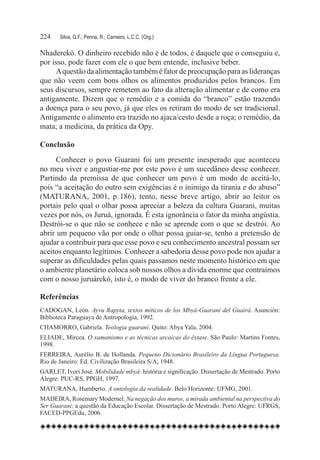 224	   Silva, G.F.; Penna, R.; Carneiro, L.C.C. (Org.)

Nhaderekó. O dinheiro recebido não é de todos, é daquele que o conseguiu e,
por isso, pode fazer com ele o que bem entende, inclusive beber.
      A questão da alimentação também é fator de preocupação para as lideranças
que não veem com bons olhos os alimentos produzidos pelos brancos. Em
seus discursos, sempre remetem ao fato da alteração alimentar e de como era
antigamente. Dizem que o remédio e a comida do “branco” estão trazendo
a doença para o seu povo, já que eles os retiram do modo de ser tradicional.
Antigamente o alimento era trazido no ajaca/cesto desde a roça; o remédio, da
mata; a medicina, da prática da Opy.

Conclusão
      Conhecer o povo Guarani foi um presente inesperado que aconteceu
no meu viver e angustiar-me por este povo é um sucedâneo desse conhecer.
Partindo da premissa de que conhecer um povo é um modo de aceitá-lo,
pois “a aceitação do outro sem exigências é o inimigo da tirania e do abuso”
(MATURANA, 2001, p. 186), tento, nesse breve artigo, abrir ao leitor os
portais pelo qual o olhar possa apreciar a beleza da cultura Guarani, muitas
vezes por nós, os Juruá, ignorada. É esta ignorância o fator da minha angústia.
Destrói-se o que não se conhece e não se aprende com o que se destrói. Ao
abrir um pequeno vão por onde o olhar possa guiar-se, tenho a pretensão de
ajudar a contribuir para que esse povo e seu conhecimento ancestral possam ser
aceitos enquanto legítimos. Conhecer a sabedoria desse povo pode nos ajudar a
superar as dificuldades pelas quais passamos neste momento histórico em que
o ambiente planetário coloca sob nossos olhos a dívida enorme que contraímos
com o nosso juruárekó, isto é, o modo de viver do branco frente a ele.

Referências
CADOGAN, León. Ayvu Rapyta, textos míticos de los Mbyá-Guaraní del Guairá. Asunción:
Biblioteca Paraguaya de Antropologia, 1992.
CHAMORRO, Gabriela. Teologia guaraní. Quito: Abya Yala, 2004.
ELIADE, Mircea. O xamanismo e as técnicas arcaicas do êxtase. São Paulo: Martins Fontes,
1998.
FERREIRA, Aurélio B. de Hollanda. Pequeno Dicionário Brasileiro da Língua Portuguesa.
Rio de Janeiro: Ed. Civilização Brasileira S/A, 1948.
GARLET, Ivori José. Mobilidade mbyá: história e significação. Dissertação de Mestrado. Porto
Alegre: PUC-RS, PPGH, 1997.
MATURANA, Humberto. A ontologia da realidade. Belo Horizonte: UFMG, 2001.
MADEIRA, Rosemary Modernel. Na negação dos muros, a mirada ambiental na perspectiva do
Ser Guarani: a questão da Educação Escolar. Dissertação de Mestrado. Porto Alegre: UFRGS,
FACED-PPGEdu, 2006.
 