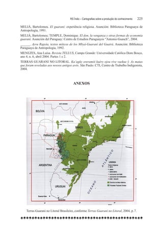 RS Índio – Cartografias sobre a produção do conhecimento	   225

MELIÀ, Bartolomeu. El guarani: experiência religiosa. Asunción: Biblioteca Paraguaya de
Antropología, 1991.
MELIÀ, Bartolomeu; TEMPLE, Dominique. El don, la venganza y otras formas de economía
guaraní. Asunción del Paraguay: Centro de Estudios Paraguayos “Antonio Guasch”, 2004.
______. Ayvu Rapyta, textos míticos de los Mbyá-Guaraní del Guairá. Asunción: Biblioteca
Paraguaya de Antropologia, 1992.
MENEZES, Ana Luísa. Revista TELLUS, Campo Grande: Universidade Católica Dom Bosco,
ano 4, n. 6, abril 2004. Partes 1 e 2.
TERRAS GUARANI NO LITORAL. Ka’agüy oreramói kuéry ojou rive vaekue ў. As matas
que foram reveladas aos nossos antigos avós. São Paulo: CTI, Centro de Trabalho Indigenista,
2004.



                                        Anexos




    Terras Guarani no Litoral Brasileiro, conforme Terras Guarani no Litoral, 2004, p. 7.
 