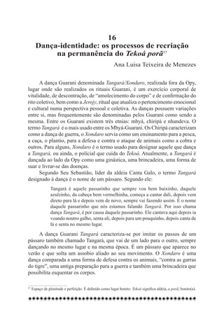 16
     Dança-identidade: os processos de recriação
          na permanência do Tekoá porã57
                                                       Ana Luisa Teixeira de Menezes


      A dança Guarani denominada Tangará/Xondaro, realizada fora da Opy,
lugar onde são realizados os rituais Guarani, é um exercício corporal de
vitalidade, de descontração, de “amolecimento do corpo” e de confirmação do
rito coletivo, bem como a Jerojy, ritual que atualiza o pertencimento emocional
e cultural numa perspectiva pessoal e coletiva. As danças possuem variações
entre si, mas frequentemente são denominadas pelos Guarani como sendo a
mesma. Entre os Guarani existem três etnias: mbyá, chiripá e nhandeva. O
termo Tangará é o mais usado entre os Mbyá-Guarani. Os Chiripá caracterizam
como a dança de guerra, o Xondaro servia como um ensinamento para a pesca,
a caça, o plantio, para a defesa e contra o ataque de animais como a cobra e
outros. Para alguns, Xondaro é o termo usado para designar aquele que dança
a Tangará, ou ainda, o policial que cuida do Tekoá. Atualmente, a Tangará é
dançada ao lado da Opy como uma ginástica, uma brincadeira, uma forma de
suar e livrar-se das doenças.
      Segundo Seu Sebastião, líder da aldeia Canta Galo, o termo Tangará
designado à dança é o nome de um pássaro. Segundo ele:
              Tangará é aquele passarinho que sempre voa bem baixinho, daquele
              azulzinho, da cabeça bem vermelhinha, começa a cantar dali, depois vem
              direto para lá e depois vem de novo, sempre vai fazendo assim. É o nome
              daquele passarinho que nós estamos falando Tangará. Por isso chama
              dança Tangará, é por causa daquele passarinho. Ele cantava aqui depois ia
              voando noutro galho, senta ali, depois para um pouquinho, depois canta de
              lá e senta no mesmo lugar.

      A dança Guarani Tangará caracteriza-se por imitar os passos de um
pássaro também chamado Tangará, que vai de um lado para o outro, sempre
dançando no mesmo lugar e na mesma época. É um pássaro que aparece no
verão e que solta um assobio aliado ao seu movimento. O Xondaro é uma
dança comparada a uma forma de defesa contra os animais, “contra as garras
do tigre”, uma antiga preparação para a guerra e também uma brincadeira que
possibilita esquentar os corpos.

57	Espaço de plenitude e perfeição. É definido como lugar bonito: Tekoá significa aldeia, e porã, bonito(a).
 