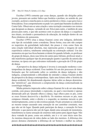 230	   Silva, G.F.; Penna, R.; Carneiro, L.C.C. (Org.)

      Escobar (1993) comenta que essas danças, quando são dirigidas pelos
jovens, possuem um caráter lúdico que bordeia o profano, no sentido de, por
exemplo, acelerar a marcha para os outros perderem o ritmo, o que gera risos e
brincadeiras. Esse comportamento eu pude ver e participei bastante na aldeia do
Canta Galo. Observam-se uma criação e uma recriação constantes nos termos
que designam as danças, variando de um Tekoá para outro, e também de uma
pessoa para outra, o que não acontece com os passos da dança e a sequência
nos rituais, revelando a permanência da educação, da tradição dentro de um
fluxo dinâmico de autonomia.
      Escobar (1993) situa a dança Guarani como arte indígena, definindo
este tipo de sociedade como a-moderna. Dessa forma, essa arte não cumpre
os requisitos da genialidade individual, tão pouco é vista como fruto de
uma criação individual absoluta, mas representa gestos e imagens de uma
experiência coletiva, totalmente entrelaçada na construção cultural. Um dos
momentos em que isso ficou bastante evidente foi quando Arlindo, ex-professor
do grupo de danças, doou suas letras de cantos para Adriano, professor atual, e
não manifestou qualquer tipo de preocupação quanto à questão da autoria das
mesmas, na época em que estávamos realizando a gravação do CD do grupo
de dança.
      A perspectiva da dança indígena é inversa à concepção moderna e con-
temporânea da dança ocidental. Esse também foi um dos processos de trans-
formação que fui realizando sobre os sentidos da dança indígena e não
indígena, compreendendo a dificuldade de entender a dança Guarani dentro
da perspectiva da dança contemporânea. Após uma leitura sobre a história da
dança ocidental, fui abandonando algumas ideias sobre as danças denomina-
das “primitivas”, que distorcem a compreensão da dança contextualizada na
cosmologia indígena.
      Minha primeira impressão sobre a dança Guarani foi a de ser uma dança
contida, com pouca intensidade e expressão, na qual o movimento é apenas
demarcado pelo pé. Quando olhava a dança, logo olhava para os pés, como
se esses fossem descrevê-la e decifrá-la. Os meninos mexem os pés, num
compasso ritmado, entre o direito e o esquerdo; as meninas mexem os pés
ininterruptamente, como se não existisse parada. Os pés arrastam-se e deslizam
ao mesmo tempo causando uma sensação de um caminhar constante, mas
que não sai do lugar. Quando pude participar da dança, a sensação foi bem
diferente: o que parecia não sair do lugar, dando uma sensação de monotonia,
transformou-se numa sensação de estarmos indo juntos para algum lugar. Não
dava vontade de parar, como um embalo, um ir e vir sem início nem fim.
As meninas dançavam de mãos dadas ao lado dos meninos. A diferença dos
passos demarca claramente a diferença de ser homem e mulher na cultura
 