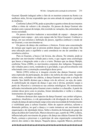 RS Índio – Cartografias sobre a produção do conhecimento	   231

Guarani. Quando indaguei sobre o fato de os meninos estarem na frente e as
mulheres atrás, foi-me respondido que era uma atitude de respeito e proteção
às mulheres.
      Conforme Laban (1978), pode-se perceber o quanto o ritmo de movimentos
reflete o ritmo de valores e de situações. Os passos da dança Guarani não
mudam com o passar do tempo, têm resistido às variações, tão estimuladas na
nossa sociedade.
      Os passos descritos traduzem a necessidade de espaço – dançam para
conseguir mais espaço – pois sem espaço não há Tekoá Guarani. Conhecer a
dança, em sua estrutura e definição de passos, significa conhecer o modo de
ser Guarani, o seu movimentar-se.
      Os passos da dança são contínuos e rítmicos. Existe uma concentração
de energia que sugere que as pessoas podem dançar e dançar sem parar. Há
uma educação para o equilíbrio e uma constância no ato de caminhar e na
existência coletiva.
      Para os Guarani, a busca é de leveza, das alturas. No entanto, pode-se
perceber um movimento voltado para a terra, o que sugere uma cosmologia
que busca a integração entre o céu e a terra. Destaco que na dança Matipú,
conforme Veras (2000), os movimentos corporais dos indígenas Xinguanos
são voltados para a terra, rendendo-se à gravidade, o que provavelmente está
relacionado com a construção cosmológica desse povo.
      Meliá (1991) refere-se à imagem circular das danças Guarani como
uma expressão da participação, da união e da euforia de estar junto. Segundo
relatos orais, coletados nas aldeias, a dança Guarani surge com a criação do
mundo. Seu Adolfo destaca que a dança veio do mboraí, ou seja, do canto.
A simbolização da origem da dança é que esta é divina, portanto surgiu a
partir de Nhanderú e estrutura-se nas estórias mitológicas. Os instrumentos
utilizados inicialmente pelos Guarani eram o tambor e o chocalho. A partir do
contato desse povo com os jesuítas, foram introduzidos o violão e o rabeca,
instrumentos de origem europeia.
      Podemos destacar dois aspectos da dança Guarani: seu caráter religioso,
xamânico, ritualístico, e o de apresentação e de divulgação de sua cultura. A
criação da dança de apresentação surge como uma necessidade de fortalecimento
e visibilidade para a cultura Guarani. Além do aspecto artístico, saliento a
dimensão política, na qual a dança e o canto tornam-se um movimento de
organização e de identidade étnica. Sobre a história da formação do grupo de
dança da aldeia do Canta Galo, Marcos descreve que, a partir de 1998, a aldeia,
influenciada pelo movimento de grupo e de dança nas aldeias Guarani de São
Paulo, começa a processar e a participar de uma organização comunitária
através dos cantos e das danças. Naquela época, segundo Marcos, professor
 